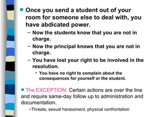 Abdicating Power Once you send a student out of your room for someone else to deal with, you have abdicated power. Now the students know that you are not in charge. Now the principal knows that you are not in charge. You have lost your right to be involved in the resolution. You have no right to complain about the consequences for yourself or the student. The EXCEPTION:  Certain actions are over the line and require same-day follow up to administration and documentation. Threats, sexual harassment, physical confrontation 