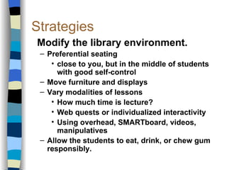 Strategies Modify the library environment. Preferential seating close to you, but in the middle of students with good self-control Move furniture and displays Vary modalities of lessons How much time is lecture? Web quests or individualized interactivity Using overhead, SMARTboard, videos, manipulatives Allow the students to eat, drink, or chew gum responsibly. 