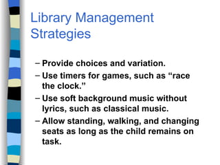 Library Management Strategies Provide choices and variation. Use timers for games, such as “race the clock.” Use soft background music without lyrics, such as classical music. Allow standing, walking, and changing seats as long as the child remains on task. 