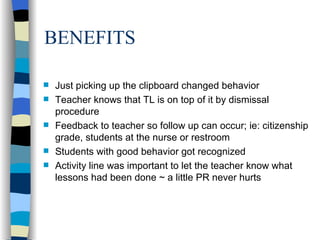BENEFITS Just picking up the clipboard changed behavior Teacher knows that TL is on top of it by dismissal procedure Feedback to teacher so follow up can occur; ie: citizenship grade, students at the nurse or restroom  Students with good behavior got recognized Activity line was important to let the teacher know what lessons had been done ~ a little PR never hurts 