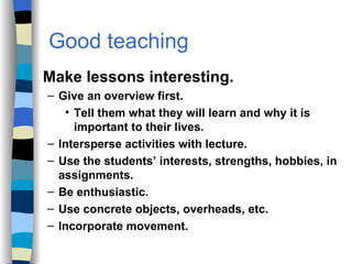 Good teaching  Strategies Make lessons interesting. Give an overview first.  Tell them what they will learn and why it is important to their lives. Intersperse activities with lecture. Use the students’ interests, strengths, hobbies, in assignments. Be enthusiastic. Use concrete objects, overheads, etc. Incorporate movement. 