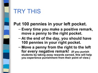 TRY THIS Put 100 pennies in your left pocket. Every time you make a positive remark, move a penny to the right pocket.  At the end of the day, you should have 100 pennies in your right pocket. Move a penny from the right to the left for every negative remark!  (If you punish students by taking away rewards earned, this will help you experience punishment from their point of view.) 