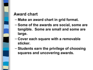 Classroom Management Strategies Award chart Make an award chart in grid format. Some of the awards are social, some are tangible.  Some are small and some are large. Cover each square with a removable sticker. Students earn the privilege of choosing squares and uncovering awards. 