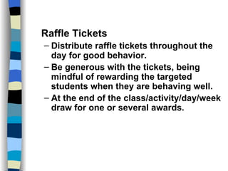 Classroom Management Strategies Raffle Tickets Distribute raffle tickets throughout the day for good behavior. Be generous with the tickets, being mindful of rewarding the targeted students when they are behaving well. At the end of the class/activity/day/week draw for one or several awards. 