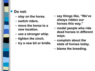 If your horse dies, DISMOUNT! Do not: stay on the horse. switch riders. move the horse to a new location. use a stronger whip. tighten the cinch. try a new bit or bridle. say things like, “We’ve always ridden our horses this way.” model people who ride dead horses in different ways. complain about the state of horses today. blame the breeding. 