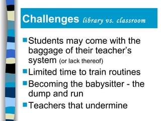 Challenges  library vs. classroom Students may come with the baggage of their teacher’s system  (or lack thereof) Limited time to train routines Becoming the babysitter - the dump and run Teachers that undermine 