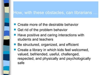 How, with these obstacles, can librarians … Create more of the desirable behavior Get rid of the problem behavior Have positive and caring interactions with students and teachers Be structured, organized, and efficient Create a library in which kids feel welcomed, valued, befriended, useful, challenged, respected, and physically and psychologically safe 
