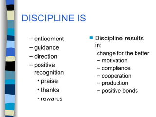 DISCIPLINE IS enticement guidance direction positive recognition praise thanks rewards Discipline results in: change for the better motivation compliance cooperation production positive bonds 