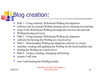 Blog creation: Path 1 - Using external, Web-based Weblog development software and an external Weblog hosting service (bearing in mind that some of the Web-based Weblog development services also provide Weblog hosting services). Path 2 - Using external, Web-based Weblog development software but hosting the Weblog on a local server. Path 3 - Downloading Weblog development software to a local machine, creating and updating the Weblog on the local machine and hosting the Weblog on a local server. Path 4 - Using a creating, managing and hosting system (‘roll your own’) and hosting the Weblog locally . 01/21/11 Workshop on Web Technology in Library Services 