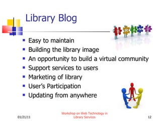 Library Blog Easy to maintain Building the library image An opportunity to build a virtual community Support services to users Marketing of library User’s Participation Updating from anywhere 01/21/11 Workshop on Web Technology in Library Services 