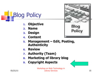 Blog Policy Objective Name Design Content Management – Edit, Posting, Authenticity Review Authority (Team) Marketing of library blog Copyright Aspects 01/21/11 Workshop on Web Technology in Library Services 