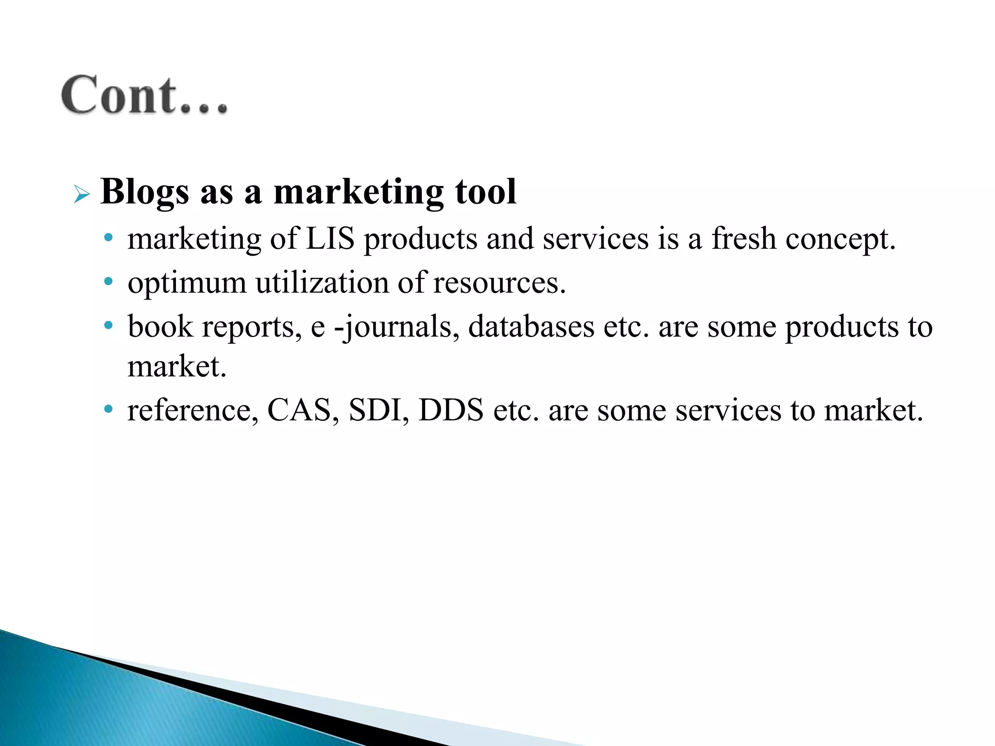  Blogs as a marketing tool
• marketing of LIS products and services is a fresh concept.
• optimum utilization of resources.
• book reports, e -journals, databases etc. are some products to
market.
• reference, CAS, SDI, DDS etc. are some services to market.
 