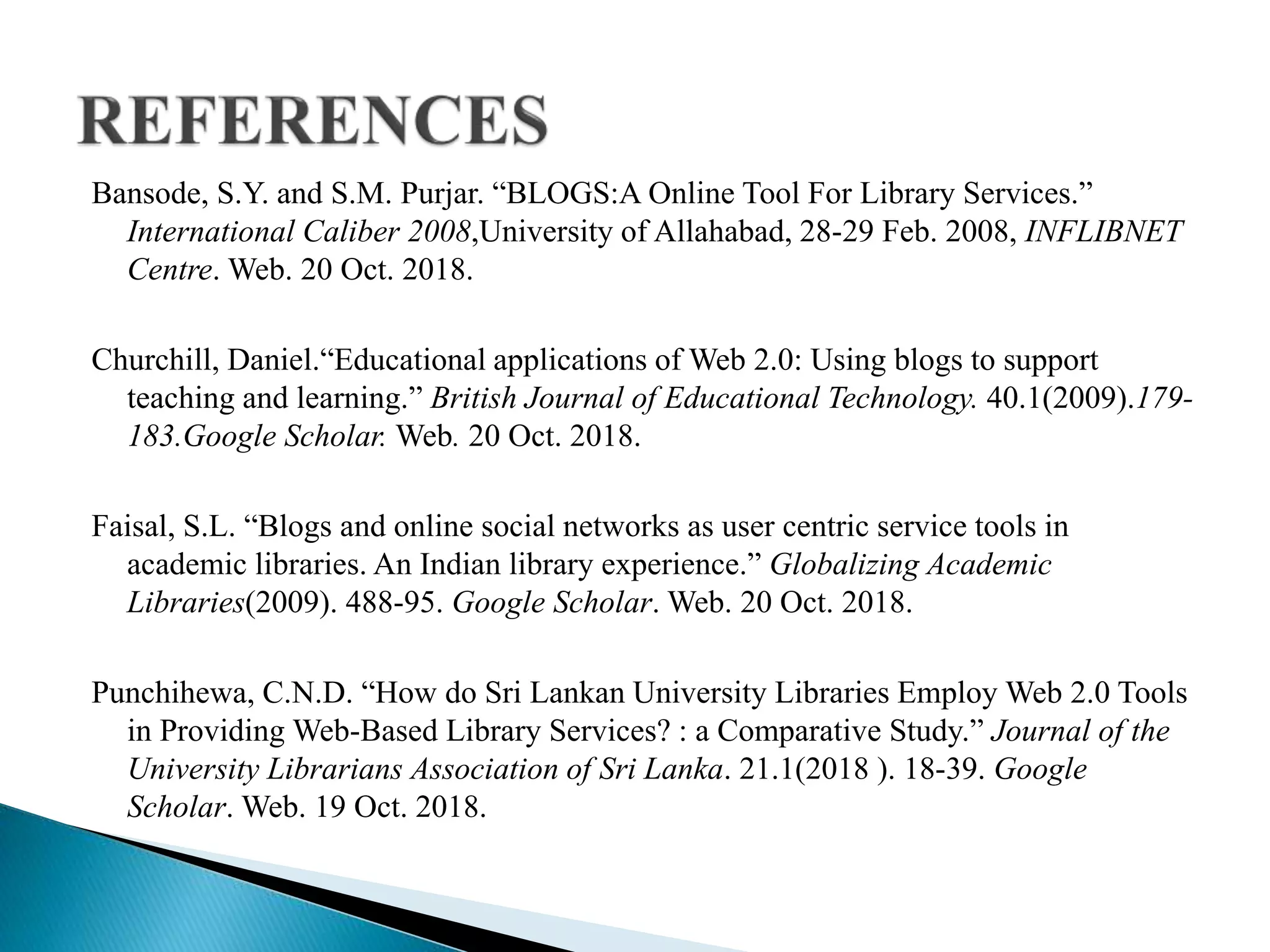 Bansode, S.Y. and S.M. Purjar. “BLOGS:A Online Tool For Library Services.”
International Caliber 2008,University of Allahabad, 28-29 Feb. 2008, INFLIBNET
Centre. Web. 20 Oct. 2018.
Churchill, Daniel.“Educational applications of Web 2.0: Using blogs to support
teaching and learning.” British Journal of Educational Technology. 40.1(2009).179-
183.Google Scholar. Web. 20 Oct. 2018.
Faisal, S.L. “Blogs and online social networks as user centric service tools in
academic libraries. An Indian library experience.” Globalizing Academic
Libraries(2009). 488-95. Google Scholar. Web. 20 Oct. 2018.
Punchihewa, C.N.D. “How do Sri Lankan University Libraries Employ Web 2.0 Tools
in Providing Web-Based Library Services? : a Comparative Study.” Journal of the
University Librarians Association of Sri Lanka. 21.1(2018 ). 18-39. Google
Scholar. Web. 19 Oct. 2018.
 