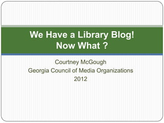 We Have a Library Blog!
     Now What ?
         Courtney McGough
Georgia Council of Media Organizations
                 2012
 