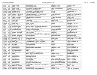 COUNCIL LIBRARY                                                          MASTER BOOK LIST                                                               PG 15   07/11/10
635.9      HAT    Hattatt, Lance          Gardening with Color                             Gardening - Color             Parragon Press
635.9      HAT    Hattatt, Lance          Gardening With Color                             Gardening - Color             Parragon
635.9      HAT    Hattatt, Lance          Encyclopedia Of Garden Plants                    Plants - Encyclopedias        Parragon
635.974    HAT    Hattes, Alfred Carl     Climbers And Ground Cover                        Vines                         A. T. De LaMare Co., Inc.
635.9338   HAW    Hawkes, Alex D.         Encyclopedia Of Cultivated Orchids               Orchids                       Faber & Faber, Ltd.
635.9338   HAW    Hawkes, Alex D.         Orchids, Their Botany And Culture                Orchids                       Harper
745.92     HAW    Hawkins, C. & Row, J.   Creative Floral Designs ( In Library Only)       Flower Arranging              Garden Club of Georgia, Inc.
635.9      HAY    Hay, Roy & Patrick       Color Dictionary Of Flowers                     Flowers                       Royal Horticultural
635.95     HAY    Hayes, Erin (text)      Low Maintenance Landscaping                      Organic Gardening             Rodale Press
582.13     HEB    Heber, Nancy A.         Hortulana                                        Botany                        GC of Ohio (In Library Only)
582.13     HEF    Heflin, Jean            Penstemons                                       Native Plants                 Jackrabbit Press
635.986    HEI    Heitz, Halina           Container Plants For Patio, Balconies, & Boxes   Gardening - Containers        Barron's
635.976    HEL    Hellyer, A. G. L.       Shrubs In Color                                  Shrubs                        Doubleday & Co., Inc.
635.7      HEM    Hemphill, Rosemary      Herbs For All Seasons                            Herbs                         Viking Press
745.5      HEM    Hemingway, Beth         Second Treasury Of Christmas Decorations         Holiday Decorations           Hearthside Press, Inc.
745.92     HEM    Hemingway, Beth         Flower Arrangement With Antiques                 Flower Arranging              Hearthside Press, Inc.
745.92     HEM    Hemingway, Beth         Holidays With Hemingway                          Holiday Decorations           Flower Publications
635        HER    Heriteau, Jacqueling    Small Fruit and Vegetable Gardening              Food Gardens                  Sterling Press
635.9      HER    Heriteau, Jacqueline    Feast Of Flowers                                 Gardening                     Houghton Mifflin Co.
635.9      HER    Heriteau, Jacqueline    National Aboretum Book Of Outstanding Gardns     Gardens - Public              Simon & Schuster
712.62     HER    Heriteau, Jacqueling    Glorious Gardens                                 Landscape Design              Roundtable Press
635.9339   HES    Hessayon, Dr. D. G.     Rose Expert                                      Roses                         Expert Books (In Lib. Only)
635.965    HES    Hessayon, Dr. D. G.      Houseplant Expert                               House Plants                  Expert Books ( In Lib. Only)
635.977    HES    Hessagon, Dr. D. G.     Tree & Shrub Expert (In Lib. Only)               Trees & Shrubs                Expert Books
635.9332   HEW    Hewitt, Terry            Complete Book Of Cacti & Succulents             Cacti                         Dorling Kindersley, Ltd.
712.6      HGTV   Home & Garden TV         Secret Gardens of Albuquerque (Video)           Gardens                       HGTV
631.542    HIL    Hill, Lewis             Pruning Simplified                               Pruning                       Rodale Press
635.7      HIL    Hillier, Malcolm         Herb Garden                                     Herbs                         DK Publishing, Inc.
635.9      HIL    Hillier, Malcolm        Malcolm Hillier's Color Garden                   Gardening - Color             Dorling Kindersley, Ltd.
635.93     HIL    Hill, Lewis & Nancy     Daylilies                                        Daylilies                     Storey Communication
635.94     HIL    Hill, Lewis & Nancy     Bulbs                                            Bulbs                         Storey Communication
635.977    HIL    Hillier Nurseries        Hillier Manual Of Trees & Shrubs                Trees                         David & Charles
635.977    HIL    Hillier                 Hillier's Manual Of Trees & Shrubs               Trees & Shrubs                Hillier & Sons
635.986    HIL    Hillier, Malcom         Container Gardening                              Gardening - Containers        Simon & Schuster
745.91     HIL    Hillier, Malcolm        Wreaths & Garlands                               Wreaths                       Dorling Kindersley, Ltd.
745.92     HIL    Hill, Fionna            Country Style Flowers                            Flower Arranging              Crescent Books
745.92     HIL    Hillier, Malcolm        Fresh Flowers                                    Flower Arranging-Cut/Fresh    Simon & Schuster
745.92     HIL    Hillier, Malcolm        Book Of Dried Flowers                            Flower Arranging-Died/Silk    Simon & Schuster
745.92     HIL    Hillier, Malcolm        Decorating With Dried Flowers                    Flower Arranging-Dried/Silk   Crown Publishers, Inc.
635.907    HIR    Hirsch, Sylvia           Art Of Judging & Exhibiting Flower Arrgmts.     Flower Shows/Judging          Crowell
635.9      HOB    Hobhouse, Penelope      Borders                                          Flowers                       Harper & Row
635.9      HOB    Hobhouse, Penelope      Flower Gardens                                   Gardening                     Todtri
635.967    HOB    Hobhouse, Penelope       Smaller Garden, Planning A Planting             Gardens - Small               Collins, St. James Place
 