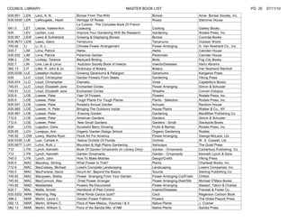 COUNCIL LIBRARY                                                         MASTER BOOK LIST                                                        PG 20   07/11/10
635.951 LEN      Lenz, A. N.             Bonsai From The Wild                         Bonsai                       Amer. Bonsai Society, Inc.
635.9339 LER     LeRougetel,, Hazel      Heritage Of Roses                            Roses                        Stemmer House
                                         La Cuisine - The Complete Book Of French
641.5      LET   Letoile, Valerie-Ann    Cookomg                                      Cooking                      Gallery Books
635        LEV   Levitan, Lois           Improve Your Gardening With Ba Research      Gardening                    Rodale Press, Inc.
635.951    LEW   Lewis & Sutherland      Growing & Displaying Bonsai                  Bonsai                       Coombe Books
635.9673   LEW   Lewis, Glenn            Terrariums                                   Terrariums                   Outdoor World
745.92     LI    Li, H. L.               Chinese Flower Arrangement                   Flower Arranging             D. Van Nostrand Co., Inc.
635.7      LIM   Lima, Patrick           Herbs                                        Herbs                        Camden House
635.932    LIM   Lima, Patrick           Perennial Garden                             Perennials                   Camden House
598.2      LIN   Lindsey, Terence        Backyard Birding                             Birds                        Fog City Books
632.7      LIN   Line, Les & Lorus        Audubon Society Book of Insects             Insects/Diseases             Harry Abrams
582.13     LIT   Little, R. John & Jo.   Dictionary of Botany                         Botany                       Van Nostrand Reinholt
635.9336   LLE   Llewellyn-Hudson        Growing Geraniums & Pelargoni                Geraniums                    Kangaroo Press
635        LLO   Lloyd, Christopher      Garden Flowers From Seeds                    Gardening                    Viking Press
635.974    LLO   Lloyd, Christopher      Clematis                                     Vines                        Capability's Books
745.91     LLO   Lloyd, Elizabeth Jane   Enchanted Circles                            Flower Arranging             Simon & Schuster
745.91     LLO   Lloyd, Elizabeth Jane   Enchanted Circles                            Wreaths                      Conran Octopus
635.9      LOE   Loewer, Peter           Year Of Flowers                              Flowers                      Rodale Press, Inc.
635.9      LOE   Loewer, Peter           Tough Plants For Tough Places                Plants - Selection           Rodale Press, Inc.
635.931    LOE   Loewer, Peter           Rodale's Annual Garden                       Annuals                      Random House
635.965    LOE   Loewer, H. Peter        Bringing The Outdoors Inside                 House Plants                 Walker & Co., NY
635.967    LOE   Loewer, Peter            Evening Garden                              Gardening                    MacMillan Publishing Co.
712.6      LOE   Loewer, Peter           American Gardens                             Gardens                      Simon & Schuster
712.6      LOE   Loewer, Peter            New Small Gardens                           Gardens - Small              Stackpole Books
634        LOG   Logsdon, Gene           Sucessful Berry Growing                      Fruits & Berries             Rodale Press, Inc.
635.95     LOV   Lovejoys, Ann           Organic Garden Design School                 Organic Gardening            Rodale
745.92     LOW   Lowry, Martha Ryan      Floral Art For America                       Flower Arranging             George McLeod, Ltd.
635.9338   LUE   Luer, Carlisle A.        Native Orchids Of Florida                   Orchids                      W. S. Coswell, Ltd.
635.9677   LUH   Luhrs, Ruth J.          Mountain & High Plains Gardening             Xeriscape                    The Quiet Press
712        LYN   Lynch, Kenneth          Book Of Garden Ornaments (In Library Only)   Garden - Ornaments           Canterbury Publishing, Co.
712        LYN   Lynch, Kenneth          Garden Ornaments                             Garden - Ornaments           Kenneth Lynch & Sons
745.5      LYN   Lynch, John             How To Make Mobiles                          Design/Crafts                Viking Press
635.9      MAC   Macoboy, Stirling       What Flower Is That?                         Plants                       Chartwell Books, Inc.
712.6      MAC   MacCaskey, Michael      Lowe's Complete Landscaping                  Landscaping                  Lowe's Companies, Inc.
745.5      MAC   MacFarlane, David       Gourd Arr: Beyond the Basics                 Gourds                       Sterling Publishing Co.
745.92     MAC   Macqueen, Shelia        Flower Arranging From Your Garden            Flower Arranging-Cut/Fresh   Chilton
745.92     MAC   MacCormick, Alex         Dried Flower Arranger                       Flower Arranging-Died/Silk   Michael O'Mara Books
745.92     MAD   Madderlake              Flowers Re-Discovered                        Flower Arranging             Stewart, Tabori & Charles
632.7      MAL   Mallis, Arnold          Handbook of Pest Control                     Insects/Diseases             Franzak & Foster Co.
635.9332   MAN   Manning, Reg            What Kinda Cactus Izzat?                     Cacti                        Reganson Cartoon Book
398.2      MAR   Martin, Laura C.        Garden Flower Folklore                       Flowers                      The Globe Pequot Press
582.13     MAR   Martin, William C.      Flora of New Mexico, Volumes I & II          Native Plants                J. Cramer
582.13     MAR   Martin, William C.      Flora of the Sandia Mts. of NM               Native Plants                Sandia Press
 