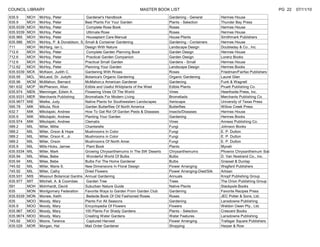 COUNCIL LIBRARY                                                           MASTER BOOK LIST                                                          PG 22   07/11/10
635.9      MCH   McHoy, Peter                 Gardener's Handbook                        Gardening - General          Hermes House
635.9      MCH   McHoy, Peter                Best Plants For Your Garden                 Plants - Selection           Thunder Bay Press
635.9339   MCH   McHoy, Peter                 Complete Rose Book                         Roses                        Hermes House
635.9339   MCH   McHoy, Peter                 Ultimate Rose                              Roses                        Hermes House
635.965    MCH   McHoy, Peter                 Houseplant Care Manual                     House Plants                 Smithmark Publishers
635.986    MCH   McHoy, P. & Donaldson, S.   Small & Container Gardening                 Gardening - Containers       Hermes House
711        MCH   McHarg, Ian L.              Design With Nature                          Landscape Design             Doubleday & Co., Inc.
712.6      MCH   McHoy, Peter                 Complete Garden Planning Book              Garden Design                Hermes House
712.6      MCH   McHoy, Peter                 Practical Garden Companion                 Garden Design                Lorenz Books
712.6      MCH   McHoy, Peter                Practical Small Garden                      Gardens - Small              Hermes House
712.62     MCH   McHoy, Peter                Planning Your Garden                        Landscape Design             Hermes Books
635.9339   MCK   McKeon, Judith C.           Gardening With Roses                        Roses                        Friedman/Fairfax Publishers
635.95     MCL   McLeod, Dr. Judyth          Botanica's Organic Gardening                Organic Gardening            Laurel Glen
635.96     MCM   McMahon, Bernard            McMahon;s American Gardener                 Gardening                    Funk & Wagnell
581.632    MCP   McPherson, Allan            Edible and Useful Wildplants of the West    Edible Plants                Pruett Publishing Co.
635.974    MEN   Menninger, Edwin A.         Flowering Vines Of The World                Vines                        Hearthside Press, Inc.
635.9331   MER   Merchants Publishing        Bromeliads For Modern Living                Bromeliads                   Merchants Publishing Co.
635.9677   MIE   Mielke, Judy                Native Plants for Southwestern Landscapes   Xeriscape                    University of Texas Press
595.78     MIK   Mikula, Rick                Garden Butterflies Of North America         Butterflies                  Willow Creek Press
632.7      MIK   Mikolajski, Andrew          How To Get Rid Of Garden Pests & Diseases   Insects/Diseases             Hermes House
635.9      MIK   Mikolajski, Andrew          Planting Your Garden                        Gardening                    Hermes Books
635.974    MIK   Mikolajski, Andrew          Clematis                                    Vines                        Anness Publishing Co.
589.2      MIL   Miller, Millie              Chanterelle                                 Fungi                        Johnson Books
589.2      MIL   Miller, Orson & Hope        Mushrooms In Color                          Fungi                        E. P. Dutton
589.2      MIL   Miller, Orson K., Jr.       Mushrooms in Color                          Fungi                        E. P. Dutton
589.2      MIL   Miller, Orson               Mushrooms Of North Amer.                    Fungi                        E. P. Dutton
635.9      MIL   Mills-Hicks, James           Plant Book                                 Plants                       Mynah
635.9334   MIL   Miller, Mark                Growing Chrysanthemums In The SW Deserts    Chrysanthemums               Phoenix Chrysanthemum Soc
635.94     MIL   Miles, Bebe                  Wonderful World Of Bulbs                   Bulbs                        D. Van Nostrand Co., Inc.
635.94     MIL   Miles, Bebe                 Bulbs For The Home Gardener                 Bulbs                        Grasset & Dunlap
745.92     MIL   Miller, Marie S.            New Dimensions In Floral Design             Flower Arranging             Wegferd Publishers
745.92     MIL   Miller, Cathy               Dried Flowers                               Flower Arranging-Died/Silk   Artisan
635.931    MIS   Missouri Botanical Gardns   Annual Gardening                            Annuals                      Knopf Publishing Group
635.977    MIT   Mitchell, A. & Coombes       Garden Tree                                Trees                        The Orion Publishing Group
591        MOH   Mohrhardt, David            Suburban Nature Guide                       Native Plants                Stackpole Books
635        MON   Montgomery Federation       Favorite Ways to Garden From Garden Club    Gardening                    Favorite Recipes Press
635.9339   MON   Monew, Keith                 Bedside Book Of Old Fashioned Roses        Roses                        JEC Potter & Sons, Ltd.
635        MOO   Moody, Mary                 Plants For All Seasons                      Gardening                    Lansdowne Publishing
635.9      MOO   Moody, Mary                 Encyclopedia Of Flowers                     Flowers                      Weldon Owen Pty., Ltd.
635.967    MOO   Moody, Mary                 100 Plants For Shady Gardens                Plants - Selection           Crescent Books
635.9674   MOO   Moody, Mary                 Creating Water Gardens                      Water Features               Lansdowne Publishing
745.92     MOO   Moore, Terence               Captured Harvest                           Flower Arranging             Trafagar Square Publishers
635.029    MOR   Morgan, Hal                 Mail Order Gardener                         Shopping                     Harper & Row
 