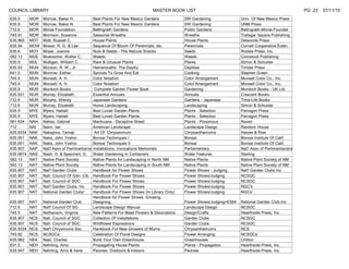 COUNCIL LIBRARY                                                             MASTER BOOK LIST                                                            PG 23   07/11/10
635.9      MOR   Morrow, Baker H.             Best Plants For New Mexico Gardens            SW Gardening                Univ. Of New Mexico Press
635.9      MOR   Morrow, Baker N.             Best Plants For New Mexico Gardens            SW Gardening                UNM Press
712.6      MOR   Morse Foundation             Bellingrath Gardens                           Public Gardens              Bellingrath-Morse Foundat
745.91     MOR   Morrison, Susanna            Seasonal Wreaths                              Wreaths                     Trafagar Square Publishing
635.965    MOT   Mott, Russell C.             House Plants                                  House Plants                Delacorte Press
635.94     MOW   Mower, R. G. & Lee           Sequence Of Bloom Of Perennials, etc.         Perennials                  Cornell Cooperative Exten.
635.6      MOY   Moyer, Joanne                Nuts & Seeds - The Natural Snacks             Seeds                       Rodale Press, Inc.
582.13     MUE   Muenscher, Walter C.         Weeds                                         Weeds                       Comstock Publishing
635.9      MUL   Mulligan, William C.         Rare & Unusual Plants                         Plants                      Simon & Schuster
635.93     MUN   Munson, R. W., Jr.           Hemerocallis: The Daylily                     Daylilies                   Timber Press
641.5      MUN   Munrow, Esther               Sprouts To Grow And Eat                       Cooking                     Stephen Green
745.4      MUN   Munsell, A. H.               Color Notation                                Color Arrangement           Munsell Color Co., Inc.
745.4      MUN   Munsell, A. H.               Color Notation                                Color Arrangement           Munsell Color Co., Inc.
635.9      MUR   Murdoch Books                 Complete Garden Flower Book                  Gardening                   Murdoch Books - UK Ltd.
635.931    MUR   Murray, Elizabeth            Essential Annuals                             Annuals                     Crescent Books
712.6      MUR   Murphy, Wendy                Japanese Gardens                              Gardens - Japanese          Time-Life Books
712.6      MUR   Murray, Elizabeth            Home Landscaping                              Landscaping                 Simon & Schuster
635.9      MYE   Myers, Hattatt               Best Loved Garden Plants                      Plants - Selection          Parragon Press
635.9      MYE   Myers, Hattatt               Best Loved Garden Plants                      Plants - Selection          Parragon Press
581.634    NAH   Nahas, Gabriel               Marihuana - Deceptive Weed                    Plants - Poisonous          Raven
712        NAI   Nairn, Ian                   American Landscape                            Landscape Design            Random House
635.9334   NAK   Nakajima, Tameji              Art Of Chrysanmum                            Chrysanthemums              Harper & Row
635.951    NAK   Naka, John Yoshio            Bonsai Techniques I                           Bonsai                      Bonsai Institute Of Calif.
635.951    NAK   Naka, John Yoshio            Bonsai Techniques II                          Bonsai                      Bonsai Institute Of Calif.
635.907    NAP   Nat'l Assn of Parlimentarian Installations, Invocations Memorials          Parliamentary               Nat'l Assn of Parlimentarians
635.9674   NAS   Nash, H. & Speichert, G. Water Gardening In Containers                     Water Features              Sterling
582.13     NAT   Native Plant Society         Native Plants for Landscaping in North NM     Native Plants               Native Plant Society of NM
582.13     NAT   Native Plant Society         Native Plants for Landscaping in South NM     Native Plants               Native Plant Society of NM
635.907    NAT   Nat'l Garden Clubs           Handbook for Flower Shows                     Flower Shows - Judging      Nat'l Garden Clubs Inc
635.907    NAT   Natl. Council Of Gdn. Clb. Handbook For Flower Shows                       Flower Shows/Judging        NCSGC
635.907    NAT   Natl. Council of SGC         Handbook For Flower Shows                     Flower Shows/Judging        NCSGC
635.907    NAT   Nat'l Garden Clubs, Inc      Handbook For Flower Shows                     Flower Shows/Judging        NGC's
635.907    NAT   National Garden Clubs'       Handbook For Flower Shows (In Library Only)   Flower Shows/Judging        NGCs'
                                              Handbook for Flower Shows, Growing,
635.907    NAT   National Garden Club         Designing..                                   Flower Shows/Judging+E564   National Garden Club,Inc
712.6      NAT   Nat'l Council Of SG          Landscape Design Manual                       Landscape Design            NCSGC
745.5      NAT   Nathanson, Virginia          New Patterns For Bead Flowers & Decorations   Design/Crafts               Hearthside Press, Inc.
635.907    NCS   Natl. Council of SGC         Collection Of Installations                   Garden Clubs                NCSGC
635.907    NCS   Natl. Council of SGC         Wildflower Expressions                        Garden Clubs                NCSGC
635.9334   NCS   Nat'l Chrysmums Soc.         Hankbook For New Growers of Mums              Chrysanthemums              NCS
745.92     NCS   NCSGCs'                      Celebration Of Floral Designs                 Flower Arranging            NCSGCs'
635.982    NEA   Neal, Charles                Build Your Own Greenhouse                     Greenhouses                 Chilton
631.5      NEH   Nehrling, Arno               Propagating House Plants                      Plants - Propagation        Hearthside Press, Inc.
635.947    NEH   Nehrling, Arno & Irene       Peonies, Outdoors & Indoors                   Peonies                     Hearthside Press, Inc.
 