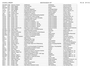 COUNCIL LIBRARY                                                          MASTER BOOK LIST                                                         PG 26   07/11/10
635.9676   OSB   Osborne, Graham          Wildflowers                                Wildflowers                  Chronicle Books
635.21     OST   Oster, Maggie            Potato Garden                              Food Gardens                 Harmony House
635.9339   OST   Oster, Maggie             Rose Book                                 Roses                        Rodale Press, Inc.
712.6      OST   Oster, Maggie            35 Garden Blueprints                       Landscape Design             Simon & Schuster
745.92     OTI   Otis, Benise             Decorating With Flowers                    Flower Arranging             Harry N. Abrams, Inc.
712.6      OUD   Oudolf, Piet             Designing With Plants                      Garden Design                Timber Press
788        OUT   Outdoor World             Splendor Of Seasons                       Photography                  Outdoor World
635.9      OWE   Owen, John               Essential Flower Gardening Encyclopedia    Gardening                    Fog City Press
745.92     OWE   Owen, Lynda               Contemporary Flower Arranger              Flower Arranging             Chartwell Books, Inc.
745.92     PAC   Packer, Jane              Complete Guide To Flower Arranging        Flower Arranging             DK Publishing, Inc.
745.92     PAC   Packer, Jane             Celebrating With Flowers                   Flower Arranging             Swallow Publishing
745.92     PAC   Packer, Jane             Fast Flower Arranging                      Flower Arranging             DK Publishing, Inc.
745.92     PAC   Packer, Jane             Flowers For All Seasons - Fall             Flower Arranging             Fawcett - Columbine
745.92     PAC   Packer, Jane             Flowers For All Seasons - Spring           Flower Arranging             Ballantine Books
745.92     PAC   Packer, Jane             Flowers For All Seasons - Summer           Flower Arranging             Ballantine Books
745.92     PAC   Packer, Jane             Flowers For All Seasons - Winter           Flower Arranging             Ballantine Books
745.92     PAC   Packer, Jane & Louis     New Flower Flower Arranging                Flower Arranging             Trafagar Square Publishers
635.947    PAG   Page, Martin              Gardener's Guide To Growing Peonies       Peonies                      Timber Press
635.9677   PAN   Panich, Paula            Desert Southwest Gardens                   Xeriscape                    Bantam Books, NY
635.977    PAP   Papworth & Prockter      Planting Trees & Shrubs For Small Spaces   Trees                        Smithmark
635.952    PAT   Patraw, Pauline          Flowers Of The Southwest Mesa              Native Plants                Southwestern Mounment
635.9676   PAT   Patraw, Pauline          Flowers of The Southwest Mesas             Wildflowers                  SW Parks
635        PAU   Paul, Tessa & Chadwick    Gardener's Handbook                       Gardening                    Greenwich Editions
635.9      PAU   Paul, Tessa              New Flowers                                Flowers                      Harry N. Abrams, Inc.
635.977    PAU   Paul, Anthony            Designing With Trees                       Trees                        Salem House
635.1      PAV   Pavord, Anna              New Kitchen Garden                        Food Gardens                 DK Publishing, Inc.
745.91     PEN   Penzer, Diana            Everlasting Design                         Dried Flowers                Facts On File Publications
745.92     PEN   Pennell, Edna S.         Dried Flower Ideas From Williamsburg       Flower Arranging-Died/Silk   Williamsburg Publishing
582.35     PER   Perl, Philip             Ferns                                      Ferns                        Time-Life Books
635        PER   Pereire, Anita            Ward Lock Encyclopedia Of Gardening       Gardening - Encyclopedias    Ward Lock
635.9      PER   Pereire, Anita           Encyclopedia Of Garden Flowers             Flowers                      Prentice Hall Press
635.951    PER   Perl, Philip             Minatures And Bonsai                       Bonsai                       Time-Life Books
635.974    PER   Perkins, Harold O.       Espaliers & Vines For The Home Gardner     Vines                        D. Van Nostrand Co., Inc.
598.2      PET   Peterson, Roger Tory     Field Guide to Western Birds               Birds                        Houghton Mifflin Co., Inc.
635.93     PET   Petty, Jim               Preparing Daylilies For Show - VHS Tape    Daylilies                    Rozanne Tuffnell
635.9676   PET   Peterson, Roger T.       Field Guide To Wildflowers                 Wildflowers                  Houghton Mifflin Co., Inc.
635.977    PET   Petrides, George A.      Field guide To Trees And shrubs            Trees                        Houghton Mifflin Co., Inc.
745.5      PET   Peterson, Dawn           Decorated Gourd                            Gourd Crafts                 Lark Books
745.92     PET   Pettit, Rhea Ferne        Madonna Story                             Flower Arranging             Sutherland Printing Co., Inc.
581.6      PHI   Phillips, Roger          Wild Food                                  Edible Plants                Lane Publishing Co.
635.9      PHI   Phillips, Sue             Well-Planned Garden                       Garden Design                Weidenfeld & Nicolson
635.9      PHI   Phillips, Sue            Urban Gardens                              Gardening                    Whitecap Books
635.9      PHI   Phillips, Judith         New Mexico Gardener's Guide                SW Gardening                 Cool Springs Press
 