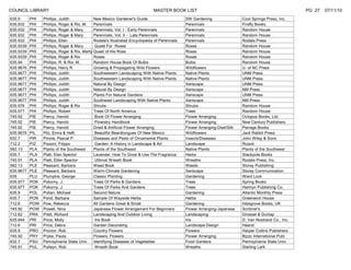 COUNCIL LIBRARY                                                                MASTER BOOK LIST                                                          PG 27   07/11/10
635.9      PHI   Phillips, Judith             New Mexico Gardener's Guide                       SW Gardening                 Cool Springs Press, Inc.
635.932    PHI   Phillips, Roger & Rix, M.    Perennials                                        Perennials                   Firefly Books
635.932    PHI   Phillips, Roger & Mary       Perennials, Vol. I - Early Perennials             Perennials                   Random House
635.932    PHI   Phillips, Roger & Mary       Perennials, Vol. II - Late Perennials             Perennials                   Random House
635.932    PHI   Phillips, Ellen              Rodale's Illustrated Encyclopedia of Perennials   Perennials                   Rodale Press
635.9339   PHI   Phillips, Roger & Mary        Quest For Roses                                  Roses                        Random House
635.9339   PHI   Phillips, Roger & Rix, Marty Quest of the Rose                                 Roses                        Random House
635.9339   PHI   Phillips, Roger & Rix        Roses                                             Roses                        Random House
635.94     PHI   Phillips, R. & Rix, M.       Random House Book Of Bulbs                        Bulbs                        Random House
635.9676   PHI   Phillips, Harry R.           Growing & Propagating Wild Flowers                Wildflowers                  U. of NC Press
635.9677   PHI   Phillips, Judith             Southwestern Landscaping With Native Plants       Native Plants                UNM Press
635.9677   PHI   Phillips, Judith             Southwestern Landscaping With Native Plants       Native Plants                UNM Press
635.9677   PHI   Phillips, Judith             Natural By Design                                 Xeriscape                    UNM Press
635.9677   PHI   Phillips, Judith             Natural By Design                                 Xeriscape                    NM Press
635.9677   PHI   Phillips, Judith             Plants For Natural Gardens                        Xeriscape                    UNM Press
635.9677   PHI   Phillips, Judith             Southwest Landscaping With Native Plants          Xeriscape                    NM Press
635.976    PHI   Phillips, Roger & Rix        Shrubs                                            Shrubs                       Random House
635.977    PHI   Phillips, Robert             Trees Of North America                            Trees                        Random House
745.92     PIE   Piercy, Harold                Book Of Flower Arranging                         Flower Arranging             Octopus Books, Ltd.
745.92     PIE   Piercy, Harold                Flowistry Handbook                               Flower Arranging             New Century Publishers
745.92     PIE   Piercy, Harold               Dried & Artificial Flower Arranging               Flower Arranging-Died/Silk   Perrage Books
635.9676   PIL   Pilz, Erma & Hefli            Beautiful Beardtongues Of New Mexico             Wildflowers                  Jack Rabbit Press
632.7      PIR   Pirone, Pascal P.            Diseases and Pests of Ornamental Plants           Insects/Diseases             John Wiley & Sons
712.2      PIZ   Pizzoni, Filippo              Garden: A History in Landscape & Art             Landscape                    Rizzoli
582.13     PLA   Plants of the Southwest      Plants of the Southwest                           Native Plants                Plants of the Southwest
635.7      PLA   Platt, Elen Spector          Lavender; How To Grow & Use The Fragrance         Herbs                        Stackpole Books
745.91     PLA   Platt, Ellen Spector          Ultimat Wreath Book                              Wreaths                      Rodale Press, Inc.
582.13     PLE   Pleasant, Barbara            Weed Book                                         Weeds                        Storey Publishing
635.9677   PLE   Pleasant, Barbara            Warm-Climate Gardening                            Xeriscape                    Storey Communication
635        PLU   Plumptre, George             Classic Planting                                  Gardening                    Ward Lock
635.977    POK   Pokorny, J.                  Trees Of Parks & Gardens                          Trees                        Spring Books
635.977    POK   Pokorny, J.                  Trees Of Parks And Gardens                        Trees                        Hamlyn Publishing Co.
635.9      POL   Pollan, Michael              Second Nature                                     Gardening                    Atlantic Monthly Press
635.7      PON   Pond, Barbara                Sample Of Wayside Herbs                           Herbs                        Greenwich House
712.6      POW   Pow, Rebecca                 All Gardens Great & Small                         Gardening                    Halsgrove Books, UK
745.92     POW   Powell, Nina                 Japanese Flower Arrangement For Beginners         Flower Arranging-Japanese    Scribner's
712.62     PRA   Pratt, Richard               Landscaping And Outdoor Living                    Landscaping                  Grosset & Dunlap
635.944    PRI   Price, Molly                  Iris Book                                        Iris                         D. Van Nostrand Co., Inc.
712.6      PRI   Price, Debra                 Garden Decorating                                 Landscape Design             Hearst
635.9      PRO   Proctor, Rob                 Country Flowers                                   Flowers                      Harper Collins Publishers
745.92     PRY   Pryke, Paula                 Flowers, Flowers                                  Flower Arranging             Bizzo International Publ.
632.7      PSU   Pennsylvania State Univ. Identifying Diseases of Vegetables                    Food Gardens                 Pennsylvania State Univ.
745.91     PUL   Pulleyn, Rob                  Wreath Book                                      Wreaths                      Sterling Lark
 