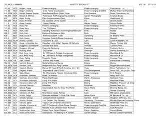 COUNCIL LIBRARY                                                             MASTER BOOK LIST                                                                 PG 30   07/11/10
745.92     ROG   Rogers, Joyce             Flower Arranging                                  Flower Arranging             Paul Hamlyn, Ltd.
745.92     ROG   Rogers, Barbara            Dried Flower encyclopedia                        Flower Arranging-Died/Silk   Michael Friedman Publishers
635.9339   ROH   Rohde, Eleanor Sinclair   Rose Recipes From Olden Times                     Food Gardens                 Dover Publications, Inc.
788.934    ROK   Rokach & Millman           Field Guide To Photographing Gardens             Garden Photography           Amphoto Books
635        ROS   Ross, Shirley             Plant Consciousness, Plant                        Plants                       Quadrangle, NY
635.944    ROS   Ross, Winifred            Iris: Goddess Of The Garden                       Iris                         Divenity Books
712.6      ROS   Rose, Graham               Classic Garden                                   Garden Design                Summit Books
745.92     ROS   Ross, Pat                 Flowers - Arranging                               Flower Arranging             Friedman/Fairfax
745.92     ROS   Rose, Jerry               Year Of Flowers                                   Flower Arranging             Running Press
598.2      ROT   Roth, Sally               Attracting Butterflies & Hummingbirds/Backyard    Birds                        Rodale
598.2      ROT   Roth, Sally               Backyard Birdfeeder's Bible                       Birds                        Rodale
635        ROT   Roth, Susan A.             Weekend Garden Guide                             Gardening                    St. Martins Press
635.9      ROT   Roth, Susan               Complete Guide to Flower Gardening                Gardening                    Meredith
635.9332   ROW   Rowley, Gordon            Succulents & Cacti                                Cacti                        Crown Publishers, Inc.
635.942    ROY   Royal Horticulture Soc.   Classified List & InNat'l Register Of Daffodils   Bulbs                        Staples Printers, Ltd.
635.931    RUG   Ruggiero & Christopher    Annuals With Style                                Annuals                      Taunton Press
635.932    RUG   Ruggiero, Michael         Perennial Gardening                               Perennials                   Pantheon Books
635.9677   RUM   Rumary, Mark               Dry Garden                                       Xeriscape                    Sterling Publishing Co.
745.92     RUT   Rutt, Anna Hong            Art Of Flower & Foliage Arrangement              Flower Arranging             MacMillan & Co.
745.92     RUT   Rutt, Anna Hong            Art Of Flower & Foliage Arrangement              Flower Arranging             MacMillan & Co.
745.92     RYA   Ryan, Tadhg               Flower By Flower                                  Flower Arranging             Courage Press
635.9339   SAL   Sala, Orietta              World's Best Roses                               Roses                        Prentice Hall Gardening
582.13     SAN   Sanford, Edward           Nuttall's Botanical Names                         Botany                       Warne
635.9676   SAN   Sanders, Jack             Hedgemaids And Fairy Candles                      Wildflowers                  Rugged Mountain Press
635.977    SAR   Sargent, Charles          Manual Of Trees Of North America, Vol. I & II     Trees                        Dover Publications, Inc.
745.4      SAR   Sargent, Walter            Enjoyment & Use Of Color                         Color Arrangement            Dover Publ., Inc. (In Lib. Only)
745.92     SAT   Sato, Shozo                Art Of Arranging Flowers (In Library Only)       Flower Arranging             H. N. Abrams
635.9339   SCA   Scanniello, Stephen       Roses Of America                                  Roses                        Henry Holt & Co.
581.634    SCH   Schmutz, Ervin & Ham.     Plants That Poison                                Plants - Poisonous           Northland Press
582.13     SCH   Schumann, Donna N.        Living With Plants                                Botany                       Mad River Press
582.13     SCH   Schumann, Donna N.        Living With Plants                                Botany                       Mad River Press (In Lib Only)
595.78     SCH   Schneck, Marcus           Butterflies                                       Butterflies                  Rodale Press, Inc.
635.9331   SCH   Schulz, Peggy             Gesneriads & How To Grow The Plants               House Plants                 Diversity Books, Inc.
635.9332   SCH   Schneck, Marcus           Cacti                                             Cacti                        Quintet Publishing
635.9332   SCH   Schwerin, Dr. Kari        New Mexico Cactus Names                           Cacti                        NM Cactur & Succulents
635.965    SCH   Schulz, Peggy             Gloxinias And How To Grow The Plants              House Plants                 M. Barrows & Co., Inc
635.967    SCH   Schenk, George             Complete Shade Gardener                          Gardens - Shade              Houghton Mifflin Co., Inc.
635.986    SCH   Schultz, Warren           Your Garden: City Gardens                         Gardening - Containers       Michael FriedmanPublishing Group
745.594    SCH   Schulke, Zelda            Treasury Of Christman Decorations                 Holiday Decorations          Hearthside Press, Inc.
745.92     SCH   Schaffer, Florence M.     ABC Of Driftwood & Dried Flower Designs           Flower Arranging-Died/Silk   Hearthside Press, Inc.
328.1      SCO   Scott Foresman            Robert's Rules Of Order Newly Revised             Parliamentary Law            Scott Foresman
635        SCO   Scott-James, Anne         Perfect Plant, Perfect Garden                     Plants - Selection           Summit Books
635.967    SCO   Scott-James Anne          Sissinghurst, The Making Of A Garden              Garden Design                Michael Joseph Publishers
 