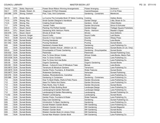 COUNCIL LIBRARY                                                        MASTER BOOK LIST                                                            PG 33   07/11/10
745.92     STO   Stoltz, Raymond        Flower Show Ribbon Winning Arrangements          Flower Arranging            Scribner's
632.7      STR   Streets, Robert, Dr.   Diagnosis Of Plant Diseases                      Insects/Diseases            U of Az Press
635.986    STR   Strong, Graham         Pots, Tubs, And Containers                       Gardening - Containers      Merehurst

641.5      STR   Street, Myra           La Cucina-The Complete Book Of Italian Cooking   Cooking                     Gallery Books
712.6      STR   Strong, Roy            Small Garden Designer's Handbook                 Garden Design               Little, Brown & Co.
712.6      STR   Strong, Roy            Creating Small Gardens                           Gardens - Small             Villard Books
717        STR   Strong, Roy             Garden Trellis                                  Garden Structures           Simon & Schuster
635.9      STU   Stuart, David          Planting The Perfect Garden                      Garden Design               Trafagar Square Publishers
635.9      STU   Stuart, David          Gardening With Heirloom Plants                   Plants - Heirloom           Reader's Digest
635.976    STU   Stuart, David          Shrubs & Small Trees                             Shrubs                      Aura Editions
745.5      SUM   Summit, Ginger         Gourd Crafts                                     Gourd Crafts                Lark Books
745.5      SUM   Summit, Ginger         Gourds In Your Garden                            Gourds                      Hilway Press
631.542    SUN   Sunset Books           Pruning Handbook                                 Pruning                     Lane Books
631.542    SUN   Sunset Books           Pruning Handbook                                 Pruning                     Sunset Books
635        SUN   Sunset Books           Gardener's Answer Book                           Gardening                   Lane Publishing Co.
635        SUN   Sunset Books           Western Garden Annual - 2002(In Lib. O)          Gardening                   Sunset Books (In Lib. Only)
635.9      SUN   Sunset Books           Encyclopedia of Flower Gardening                 Gardening - Encyclopedias   Sunset Books
635.932    SUN   Sunset Books           Perennials                                       Perennials                  Sunset Publishing Corp.
635.9331   SUN   Sunset Books           How To Grow African Violets                      African Violets             Lane Books, Menlo Park
635.9338   SUN   Sunset Books           How To Grow Orchids                              Orchids                     Lane Publishing Co.
635.94     SUN   Sunset Books           How To Grow And Use Bulbs                        Bulbs                       Lane Publishing Co.
635.95     SUN   Sunset Books           Organic Gardening                                Organic Gardening           Sunset Books
635.951    SUN   Sunset Books           Bonsai - Culture & Care Of Miniature Trees       Bonsai                      Lane Books
635.9673   SUN   Sunset Books           Terrariums & Miniature Gardens                   Terrariums                  Lane Publishing Co.
635.9674   SUN   Sunset Books           Garden Pools, Fountains, & Waterfalls            Water Features              Sunset Books
635.9677   SUN   Sunset Books           Waterwise Gardening                              Xeriscape                   Sunset Publishing
635.976    SUN   Sunset Books           Azaleas, Rhododendrons, Camellias                Shrubs                      Lane Publishing Co.
635.986    SUN   Sunset Books           Gardening In Containers                          Gardening - Containers      Lane Publishing Co.
712        SUN   Sunset Books           How To Build Walks, Walls & Patio Floors         Garden Structures           Lane Publishing Co.
712        SUN   Sunset Books           Ideas For Patios And Decks                       Garden Structures           Lane Publishing Co.
712        SUN   Sunset Books           Patio Roofs, How To Build                        Garden Structures           Sunset Books
712        SUN   Sunset Books           Garden & Patio Building Book                     Landscape Design            Lane Publishing Co.
712        SUN   Sunset Books           Landscaping & Garden Remodel                     Landscape Design            Lane Publishing Co.
712        SUN   Sunset Books           Landscaping & Garden Remodeling                  Landscaping                 Sunset Publishing Co.
712.62     SUN   Sunset Books           Western Landscaping                              Landscaping                 Sunset Books
714        SUN   Sunset Books           Garden Pools, Fountains & Water                  Water Features              Lane Publishing Co.
635        SUN   Sunset Books           Easy-Care Gardening                              Gardening                   Sunset Publishing Co.
635        SUN   Sunset Books           Introduction To Basic Gardening                  Gardening                   Lane Publishing Co.
635        SUN   Sunset Books           Sunset Western Garden Books                      SW Gardening                Lane Publishing Co.
635        SUN   Sunset Books           Western Garden Annual                            SW Gardening                Sunset Magazine
635        SUN   Sunset Books           Western Garden Book                              SW Gardening                Sunset Books
635        SUN   Sunset Books           Western Garden Book (In Library Only)            SW Gardening                Sunset Books
635        SUN   Sunset Books           Sunset New Western Garden Book                   SW Gardening                Lane Publishing Co.
 
