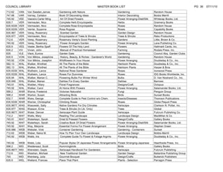 COUNCIL LIBRARY                                                          MASTER BOOK LIST                                                            PG 36   07/11/10
712.62     VAN   Van Sweden,James        Gardening with Nature                            Gardening                    Random House
747.88     VAR   Varney, Carleton        Book Of Decorating Ideas                         Interior Decorating          Boobs Merrill
745.92     VEE   Veevers-Carter Ming     Art Of Dried Flowers                             Flower Arranging-Died/Silk   Whitecap Books, Ltd.
635.7      VER   Vermeulen, Nico         Complete Herb Encyclopedia                       Herbs                        Gramercy Books
635.9339   VER   Vermeulen, Nico         Complete Rose Encyclopedia                       Roses                        Random House
635.9339   VER   Verrier, Suzanne        Rosa Rugosa                                      Roses                        Capability Books
635.967    VER   Veray, Rosemary         Scented Garden                                   Garden Design                Random House
635.977    VER   Vermeulen, Nico         Encyclopedia of Trees & Shrubs                   Trees & Shrubs               Rebo Productions
712.6      VER   Verey, Rosemary         Rosemary Verey's Good Planting                   Gardens                      Little, Brown & Co.
745.92     VER   Verey, Rosemary         Flower Arrangers Garden                          Flower Arranging             Lane Publishing Co.
635.9      VES   Vester, Bertha Spaff    Flowers Of The Holy Land                         Flowers                      Hallmark Cards, Inc.
630.2      VIV   Vivian, John            Manual of Practical Homestead                    Farming                      Rodale Press, Inc.
635        VLE   Vleck, Eunice           Garden Gate                                      Gardening                    Council Abq. Garden Clubs
635.9      VON   Von Miklos, Josephine   History, Beauty, & Riches - Gardener's World     Gardening                    Random House
745.92     VON   Von Miklos, Josephin    Wildflowers In Your House                        Flower Arranging             Doubleday & Co., Inc.
582.13     WAL   Walker, Winifred        All The Plants of the Bible                      Heirloom Plants              Doubleday & Co., Inc.
582.13     WAL   Walker, Winifred        All The Plants of the Bible                      Heirloom Plants              Harper & Bros
635.9339   WAL   Walheim, Lance          National Rose Gardener                           Roses                        Ironwood Press
635.9339   WAL   Walheim, Lance          Roses For Dummies                                Roses                        IDG Books Worldwide, Inc.
635.94     WAL   Walker, Marian C.       Flowering Bulbs For Winter Wind                  Bulbs                        D. Van Nostrand Co., Inc.
635.946    WAL   Walker, Marian          Dahlias For Every Garden                         Dahlias                      Barrows
745.91     WAL   Walden, Hilary          Floral Fragrances                                Designs/Craft                Octopus
745.92     WAL   Walker, Carol           At Home With Flowers                             Flower Arranging             Salamander Books, Ltd.
589.2      WAR   Warne, Frederick        Victorian Naturalist                             Fungi                        Penguin Group
598.2      WAR   Warton, Susan           Attracting Birds                                 Birds                        Sunset Books
632.7      WAR   Ware, George            Complete Guide to Pest Control w/o Chem.         Insects/Diseases             Thomson Publications
635.9339   WAR   Warner, Christopher     Climbing Roses                                   Roses                        Globe Pequot Press
635.9677   WAS   Wasowski, Sally         Native Gardens For Dry Climates                  Xeriscape                    Clarkson N. Potter, Inc.
635.977    WAS   Wasson, Ernie           Trees & Shrubs (In Lib. Only)                    Trees                        Global
635.9677   WAT   Water, Denver           Xeriscape Plant Guide                            Xeriscape                    Fulcrum Publishing Co.
712.2      WAT   Watts, Mary             Reading The Landscape                            Landscape Design             MacMillan & Co.
745.91     WAT   Waterkeyn, Sarah        Dried & Pressed Flowers                          Design/Crafts                Gallery Books
745.92     WAT   Waterkeyn, Sarah        Creative Book Of Dried Flowers                   Flower Arranging-Died/Silk   Salamander Books, Ltd.
745.92     WAY   Way, Marjorie           Essential Forms For Flower Arrangement           Flower Arranging             Stephen Green
635.986    WEB   Webster, Vicki          Container Gardening                              Gardening - Containers       Sunset
712.62     WEB   Weber, Nelva M.         How To Plan Your Own Landscape                   Landscape Design             Bobbs-Merrill
745.92     WEB   Webb, Iris              Complete Guide To Flower & Foliage Argmts        Flower Arranging             Doubleday & Co., Inc.

745.92     WEB   Webb, Lida              Popular Styles Of Japanese Flower Arrangements   Flower Arranging-Japanese    Hearthside Press, Inc.
598.2      WEI   Weidensaul, Scott       Hummingbirds                                     Birds                        Gallery Books
635.9677   WEI   Weinstein, Gayle        Xeriscape Handbook For Gardeners                 Xeriscape                    Fulcrum Publishing
712.6      WEI   Weishan, Michael        New Traditional Garden                           Garden Design                Ballantine Publishing Group
745        WEI   Weinberg, Julia         Gourmet Bouquet                                  Design/Crafts                Butterick Publishers
635.9      WEL   Welland, Frances        Place That Plant                                 Plants - Selection           Parragon Press
 
