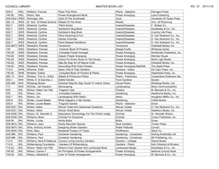 COUNCIL LIBRARY                                                            MASTER BOOK LIST                                                          PG 37   07/11/10
635.9      WEL   Welland, Frances           Place That Plant                               Plants - Selection           Parragon Press
745.92     WEL   Welch, Nell                Flower Arrangement Book                        Flower Arranging             Lane Publishing
635.9332   WEN   Weninger, Del              Cacti Of The Southwest                         Cacti                        University Of Texas Press
582.13     WES   W. Soc. Of Weed Science    Weeds Of The West                              Weeds                        Univ. Of Wyoming
632.7      WES   Westcott, Cynthia           Plant Doctor                                  Insects/Diseases             F. Stokes Co.
632.7      WES   Westcott, Cynthia          Gardener's Bug Book                            Insects/Diseases             Doubleday & Co., Inc.
632.7      WES   Westcott, Cynthia          Gardener's Bug Book                            Insects/Diseases             Country Life Press
632.7      WES   Westcott, Cynthia          Plant Doctoring Is Fun                         Insects/Diseases             D. Van Nostrand Co., Inc.
632.7      WES   Westcott, Cynthia          Garden Enemies                                 Insects/Diseases             D. Van Nostrand Co., Inc.
632.7      WES   Westcott, Cynthia          Plant Disease Handbook                         Insects/Diseases             D. Van Nostrand Co., Inc.
635.9673   WES   Westland, Pamela           Terrariums                                     Terrariums                   Chartwell Books, Inc.
745        WES   Westland, Pamela            Victorian Book Of Flowers                     Design/Crafts                Whitecap books
745.92     WES   Westland, Pamela            Complete Flower Arranger                      Flower Arranging             Smithmark Publishers, Inc.
745.92     WES   Westland, Pamela           Classic Flower Arranging                       Flower Arranging             Hermes House
745.92     WES   Westland, Pamela           Colors For Every Room In The House             Flower Arranging             North Light Books
745.92     WES   Westland, Pamela           Step By Step Art Of Nature Craft               Flower Arranging             Chartwell Books, Inc.
745.92     WES   Westland, Pamela           Decorating With Dried Flowers                  Flower Arranging-Died/Silk   The Apple Press
712.6      WHA   Wharton, Edith             Italian Villa & Their Gardens                  Gardens - Italian            Da Capo Press, Inc.
745.92     WHE   Wheeler, Esther             Complete Book Of Flowers & Plants             Flower Arranging             Hearthside Press, Inc.
582.13     WHI   Whitson, Tom D., Editor    Weeds & Poisonous Plants                       Plants - Poisonous           Cooperative Extension Ser.
635.1      WHI   White, H. & Sanchez J.     Edible Garden                                  Food Gardens                 Sunset
635.965    WHI   Whitecap Books             Practical Step By Step Guide To Indoor Grdns   House Plants                 Whitecap Books, Ltd.
717        WHI   Whitner, Jan Kowalcz       Stonecaping                                    Landscaping                  Story Communications
635        WIL   Wilson, Helen Van Pelt      Fragrant Year                                 Flowers                      M. Barrows & Co., Inc.
635        WIL   Wilson, Lois                Complete Gardener                             Gardening                    Hawthorne Books, Inc.
635.7      WIL   Wilson, Jim                Landscaping With Herbs                         Herbs                        Houghton Mifflin Co., Inc.
635.9      WIL   Wilder, Louise Beebe       What Happens In My Garden                      Gardening                    Collier Books
635.9      WIL   Wilder, Louise Beebe        Fragrant Garden                               Plants - Selection           Dover
635.9331   WIL   Wilson, Helen              African Violet And Gesneriad Questions         African Violets              D. Van Nostrand Co., Inc.
635.9331   WIL   Wilson, Helen              African Violet Book                            African Violets              Hawthorn Books, Inc.
635.9338   WIL   Wilson, Dr. Kenneth S.     Descriptive Terminology For The Orchid Judge   Orchids                      Dr. Kenneth Wilson
635.9338   WIL   Williams, Brian            Orchids For Everyone                           Orchids                      Crown Publishers, Inc.
635.94     WIL   Wilder, Louise             Hardy Bulbs                                    Bulbs                        Dover
635.9672   WIL   Williams, Jean             Rocky Mountain Alpines                         Rock Gardens                 Timber Press
635.9674   WIL   Wills, Anthony Archer      Designing Water Gardens                        Water Features               Conran
635.9676   WIL   Wills, Mary                Roadside Flowers Of Texas                      Wildflowers                  Steck Co.
635.986    WIL   Williams, Paul             Container Gardening                            Gardening - Containers       Dorling Kindersley Ltd
635.986    WIL   Williams, Paul             Container Gardening                            Gardening - Containers       DK Publishing, Inc.
712.6      WIL   Williams, Nina & Rebecca   Country Living Country Gardens                 Gardens - Cottage            Hearst Books
712.6      WIL   Williamsburg Foundation     Gardens Of Williamsburg                       Gardens - Public             Holt, Rinehart & Winston
712.62     WIL   Wilson, Helen Van Pelt     Wilson's Own Garden And Landscape Book         Landscape Design             Doubleday & Co., Inc.
745.92     WIL   Wilson, Clarice T.         Art Principles Of Flower Arrangements          Flower Arranging             National Council Book
745.92     WIL   Wilson, Adelaide B.        Color In Flower Arrangement                    Flower Arranging             M. Barrows & Co., Inc
 