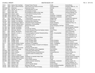 COUNCIL LIBRARY                                                             MASTER BOOK LIST                                                             PG 5   07/11/10
745.5      BOO   Booke, Ruth Voorhees       Pressed Flower Pictures                          Crafts                        Avenel Books
632.7      BOR   Borror, David & Richard    Field Guide to the Insects of N Amer.            Insects/Diseases              Houghton Mifflin Co., Inc.
635.9338   BOT   Botanicas                  Botanicas Orchids                                Orchids                       Laurel Glen
635.977    BOU   Bourdo, Dr. Eric A., Jr.    Illustrated Book Of Trees                       Trees                         Salamander Books
635.7      BOW   Bown, Deni                 Encyclopedia of Herbs                            Herbs                         Covent Garden Books
635.7      BOW   Bown, Deni                 Encyclopedia Of Herbs & Their Uses               Herbs                         Dorling Kindersley, Ltd.
635.9338   BOW   Bowen, Leslie               Art & Craft Of Growing Orchids                  Orchids                       G. P. Putnam's Sons
635.986    BOW   Bowman, Daria               Potted Garden                                   Gardening - Containers        Friedman/Fairfax
635.986    BOW   Bowman, Daria Price        Easy Garden Container Gardens                    Gardening - Containers        Metro Books
745        BOY   Boyd, Nancy Long            Pinecone Book                                   Design/Crafts                 Prospect Hill, Baltimore
635.04     BRA   Bradley, Fern Marsha        Experts Book Of Garden Hints                    Garden Tips                   Rodale Press, Inc.
635.932    BRA   Bradley, Fern Marshall     Gardening With Perennials                        Perennials                    Rodale Press, Inc.
745.92     BRA   Brandenburger, Nelda H.    Interpretive Flower Arrangement                  Flower Arranging              Hearthside Press, Inc.
635.952    BRE   Brenzel, Kathleen Norris   Gardening In The Southwest                       SW Gardening                  Sunset
745.92     BRE   Brennan, Georgeanne        Backyard Bouquets                                Flower Arranging-Cut/Fresh    Chronicle Books
631.542    BRI   Brickell, Christopher      Pruning                                          Pruning                       Mitchell Beasley Publisher
631.542    BRI   Brickell, Christopher      Pruning and Training                             Pruning                       DK Publishing, Inc.
635.061    BRI   Brilmayer, Bernice         All About Miniature Plants And Gardens Indoors   House Plants                  Doubleday & Co., Inc.
635.7      BRI   Brimer, John Burton        Growing Herbs In Pots                            Herbs                         Simon & Schuster
635.9      BRI   Brickell, C. & Zuk, J.     A-Z Encyclopedia Of Garden Plants(InLibOnly)     Plants - Encyclopedias        DK Publishing, Inc.
635.9332   BRI   Britton, W. L.              Cactacese, Vol III, IV                          Cacti                         Dover Publications, Inc.
635.9332   BRI   Britton, W. L.              Cactacese, Vol. I, II                           Cacti                         Dover Publications, Inc.
635.974    BRI   Brilmayer, Bernice         All About Vines And Hanging Plants               Vines                         Doubleday & Co., Inc.
712.62     BRI   Briggs, Shirley A.         Landscaping For Birds                            Birds                         Audubon
745.92     BRI   Bridges, Derek             Flower Arranger's Bible                          Flower Arranging              Purnell Book Production
745.92     BRI   Bridges, Derek             Flower Arranger's Bible                          Flower Arranging              Random Century
631.5      BRO   Brooklyn Botanic Garden    Handbook on Propagation                          Plants - Propagation          Brooklyn Botanic Garden
635        BRO   Brown, J & DeHart, M.      Horticultural Therapy: A Guide For All Seasons   Garden Therapy                National Garden Clubs, Inc.
635        BRO   Brown, Julian               Garden Book                                     Gardening                     Octopus Books, Ltd.
635        BRO   Brown, Louise & James      Americaa's Garden Book                           Gardening                     Charles Scribner's Sons
635.1      BRO   Brookbank, George          Desert Gardening, Fruits & Vegetables            Food Gardens                  Fisher Books
635.932    BRO   Brown, Emily               Landscaping With Perennials                      Perennials                    Timber Press
635.9334   BRO   Brook, Wallace              Growing & Showing Chrysanthemums                Chrysanthemums                David & Charles, Inc.
635.945    BRO   Brown, M. J.                Gardner's Guide To Growing Lilies               Lilies                        Timber Press
635.945    BRO   Brown, M. Jefferson        Lilies                                           Lilies                        Ward Lock Limited
635.951    BRO   Brooklyn Botanic Garden    Handbook On Dwarfed Potted Trees                 Bonsai                        Brooklyn Botanic Gardening
635.951    BRO   Brooklyn Botanic Garden    Indoor Bonsai                                    Bonsai                        Brooklyn Botanic Garden
635.977    BRO   Brockman, C. Frank         Trees Of North America                           Trees                         Golden Press
635.986    BRO   Brown, Kathleen            Creative Container Gardening                     Gardening - Containers        Michael Joseph, Ltd.
712        BRO   Brookes, John               Garden Book                                     Gardening                     Crown Publishers, Inc.
712.6      BRO   Brookes, John               Book Of Garden Design                           Garden Design                 MacMillan Publishing Co.
745.92     BRO   Brown, Emily               Bouquets That Last                               Flower Arranging-Dried/Silk   Hearthside Press, Inc.
745.92     BRO   Brooks, Myra                Magic World Of Flower Arranging                 Flower Arranging              M. Barrows & Co., Inc.
 