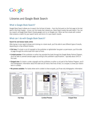 Libraries and Google Book Search

What is Google Book Search?
Google Book Search allows you to search the full text of books -- from the first word on the first page to the last
word in the final chapter – so you can find books that interest you. Book Search works like web search. You can
try a search at Google Book Search (books.google.com) or on Google.com. When we find a book with content
that contains a match for your search terms, we link to it in your search results.

What can I do with Google Book Search?
Search for and browse books online
After typing in your search phrase and clicking on a book result, you’ll be able to see different types of results,
depending on a few different factors:

• Full view: If a book is out of copyright or the publisher or rightsholder has given us permission, you’ll be able
  to page through the entire book from start to finish.

• Limited preview: If the publisher or author has provided the book through the Google Books Partner Program,
  you’ll be able to preview sample pages according to the publisher’s specifications – typically about 20% of
  the book.

• Snippet view: If a book is under copyright and the publisher or author is not part of the Partner Program, you’ll
  find bibliographic information about the book and at most a few lines of text, or a snippet, to show your search
  term in context.

• No preview available: For books where we’re unable to show snippets, you’ll see only bibliographic information.




             Full View                            Limited Preview                            Snippet View
 