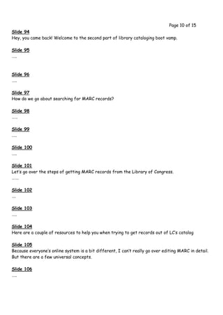 Page 10 of 15
Slide 94
Hey, you came back! Welcome to the second part of library cataloging boot vamp.

Slide 95
…..



Slide 96
…..

Slide 97
How do we go about searching for MARC records?

Slide 98
……

Slide 99
…..

Slide 100
…..

Slide 101
Let’s go over the steps of getting MARC records from the Library of Congress.
…….

Slide 102
….

Slide 103
…..

Slide 104
Here are a couple of resources to help you when trying to get records out of LC’s catalog

Slide 105
Because everyone’s online system is a bit different, I can’t really go over editing MARC in detail.
But there are a few universal concepts.

Slide 106
…..
 