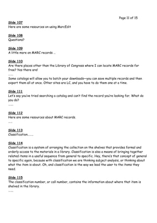 Page 11 of 15
Slide 107
Here are some resources on using MarcEdit

Slide 108
Questions?

Slide 109
A little more on MARC records …

Slide 110
Are there places other than the Library of Congress where I can locate MARC records for
free? Yes there are!
…….
Some catalogs will allow you to batch your downloads—you can save multiple records and then
export them all at once. Other sites are LC, and you have to do them one at a time.

Slide 111
Let’s say you’ve tried searching a catalog and can’t find the record you’re looking for. What do
you do?
…….

Slide 112
Here are some resources about MARC records.
……

Slide 113
Classification……..

Slide 114
Classification is a system of arranging the collection on the shelves that provides formal and
orderly access to the materials in a library. Classification is also a means of bringing together
related items in a useful sequence from general to specific. Hey, there’s that concept of general
to specific again, because with classification we are thinking subject analysis, or thinking about
what the item is about. Oh, and classification is the way we lead the user to the items they
need.

Slide 115
The classification number, or call number, contains the information about where that item is
shelved in the library.
…….
 
