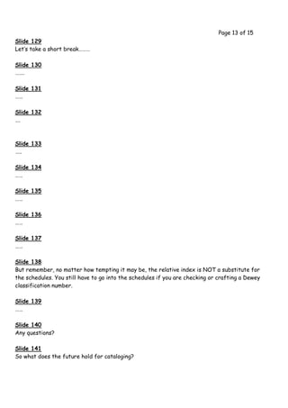 Page 13 of 15
Slide 129
Let’s take a short break………

Slide 130
…….

Slide 131
……

Slide 132
….



Slide 133
…..

Slide 134
……

Slide 135
……

Slide 136
……

Slide 137
……

Slide 138
But remember, no matter how tempting it may be, the relative index is NOT a substitute for
the schedules. You still have to go into the schedules if you are checking or crafting a Dewey
classification number.

Slide 139
……

Slide 140
Any questions?

Slide 141
So what does the future hold for cataloging?
 
