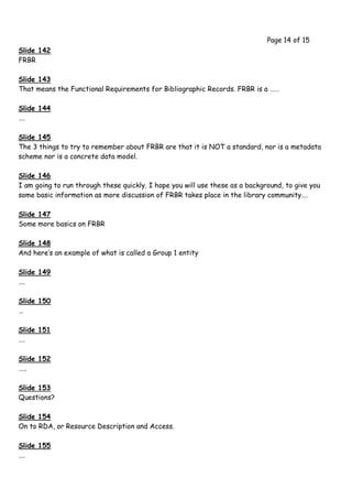 Page 14 of 15
Slide 142
FRBR

Slide 143
That means the Functional Requirements for Bibliographic Records. FRBR is a ……

Slide 144
….

Slide 145
The 3 things to try to remember about FRBR are that it is NOT a standard, nor is a metadata
scheme nor is a concrete data model.

Slide 146
I am going to run through these quickly. I hope you will use these as a background, to give you
some basic information as more discussion of FRBR takes place in the library community….

Slide 147
Some more basics on FRBR

Slide 148
And here’s an example of what is called a Group 1 entity

Slide 149
….

Slide 150
…

Slide 151
….

Slide 152
…..

Slide 153
Questions?

Slide 154
On to RDA, or Resource Description and Access.

Slide 155
….
 