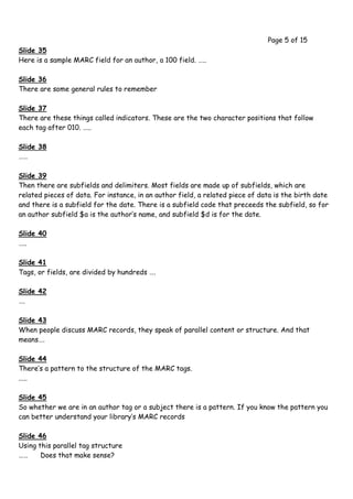 Page 5 of 15
Slide 35
Here is a sample MARC field for an author, a 100 field. …..

Slide 36
There are some general rules to remember

Slide 37
There are these things called indicators. These are the two character positions that follow
each tag after 010. …..

Slide 38
……

Slide 39
Then there are subfields and delimiters. Most fields are made up of subfields, which are
related pieces of data. For instance, in an author field, a related piece of data is the birth date
and there is a subfield for the date. There is a subfield code that preceeds the subfield, so for
an author subfield $a is the author’s name, and subfield $d is for the date.

Slide 40
…..

Slide 41
Tags, or fields, are divided by hundreds ….

Slide 42
….

Slide 43
When people discuss MARC records, they speak of parallel content or structure. And that
means….

Slide 44
There’s a pattern to the structure of the MARC tags.
.....

Slide 45
So whether we are in an author tag or a subject there is a pattern. If you know the pattern you
can better understand your library’s MARC records

Slide 46
Using this parallel tag structure
……     Does that make sense?
 