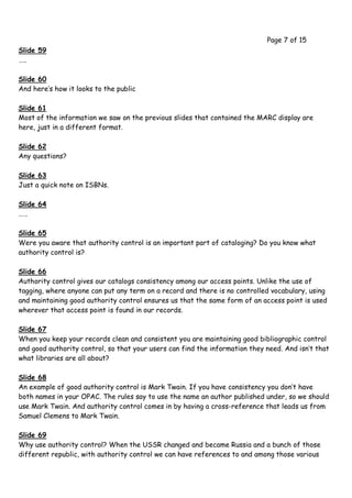 Page 7 of 15
Slide 59
…..

Slide 60
And here’s how it looks to the public

Slide 61
Most of the information we saw on the previous slides that contained the MARC display are
here, just in a different format.

Slide 62
Any questions?

Slide 63
Just a quick note on ISBNs.

Slide 64
……

Slide 65
Were you aware that authority control is an important part of cataloging? Do you know what
authority control is?

Slide 66
Authority control gives our catalogs consistency among our access points. Unlike the use of
tagging, where anyone can put any term on a record and there is no controlled vocabulary, using
and maintaining good authority control ensures us that the same form of an access point is used
wherever that access point is found in our records.

Slide 67
When you keep your records clean and consistent you are maintaining good bibliographic control
and good authority control, so that your users can find the information they need. And isn’t that
what libraries are all about?

Slide 68
An example of good authority control is Mark Twain. If you have consistency you don’t have
both names in your OPAC. The rules say to use the name an author published under, so we should
use Mark Twain. And authority control comes in by having a cross-reference that leads us from
Samuel Clemens to Mark Twain.

Slide 69
Why use authority control? When the USSR changed and became Russia and a bunch of those
different republic, with authority control we can have references to and among those various
 