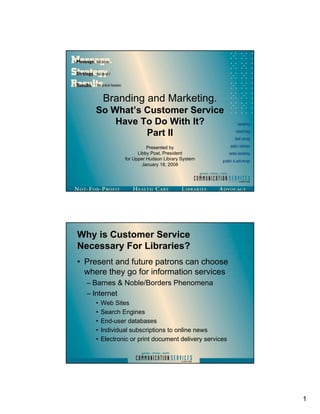 Branding and Marketing.
    So What’s Customer Service
        Have To Do With It?
              Part II
                          Presented by
                      Libby Post, President
                for Upper Hudson Library System
                        January 18, 2008




Why is Customer Service
Necessary For Libraries?
• Present and future patrons can choose
  where they go for information services
  – Barnes & Noble/Borders Phenomena
  – Internet
    •   Web Sites
    •   Search Engines
    •   End-user databases
    •   Individual subscriptions to online news
    •   Electronic or print document delivery services




                                                         1
 