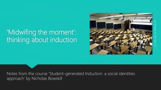 ‘Midwifing the moment’:
thinking about induction
Notes from the course ‘Student-generated Induction: a social identities
approach’ by Nicholas Bowskill
EmptybyShaylorCCBY-ND2.0
 