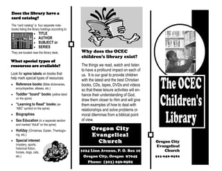 Does the library have a
card catalog?
The “card catalog” is four separate note-
books listing the library holdings according to:
                       TITLE
                       AUTHOR
                       SUBJECT or
                       SERIES
They are located near the library desk.            Why does the OCEC
                                                   children’s library exist?
What special types of
resources are available?                           The things we read, watch and listen
                                                   to have a profound impact on each of
Look for spine labels on books that                us. It is our goal to provide children
help mark special types of resources:
                                                   with the latest and the best Christian
   Reference books (Bible dictionaries,            books, CDs, tapes, DVDs and videos
   encyclopedias, atlases, etc.)
                                                   so that these leisure activities will en-
   Toddler “board” books (yellow label             hance their understanding of God,
   on the spine)                                   draw them closer to Him and will give
   “Learning to Read” books (an                    them examples of how to deal with
   “ABC” symbol on the spine)                      relationships and solve problems or
   Biographies                                     moral dilemmas from a biblical point
   Sex Education (in a separate section            of view.
   and marked “Adult” on the spine)
   Holiday (Christmas, Easter, Thanksgiv-                Oregon City
   ing, etc.)                                            Evangelical
   Special interest
   (mystery, sports,
                                                           Church                              Oregon City
                                                                                               Evangelical
   historical fiction,
   horses, dogs, cats,                             1024 Linn Avenue, P. O. Box 10                  Church
   etc.)                                            Oregon City, Oregon 97045                  503-656-8582
                                                      Phone: (503) 656-8582
 