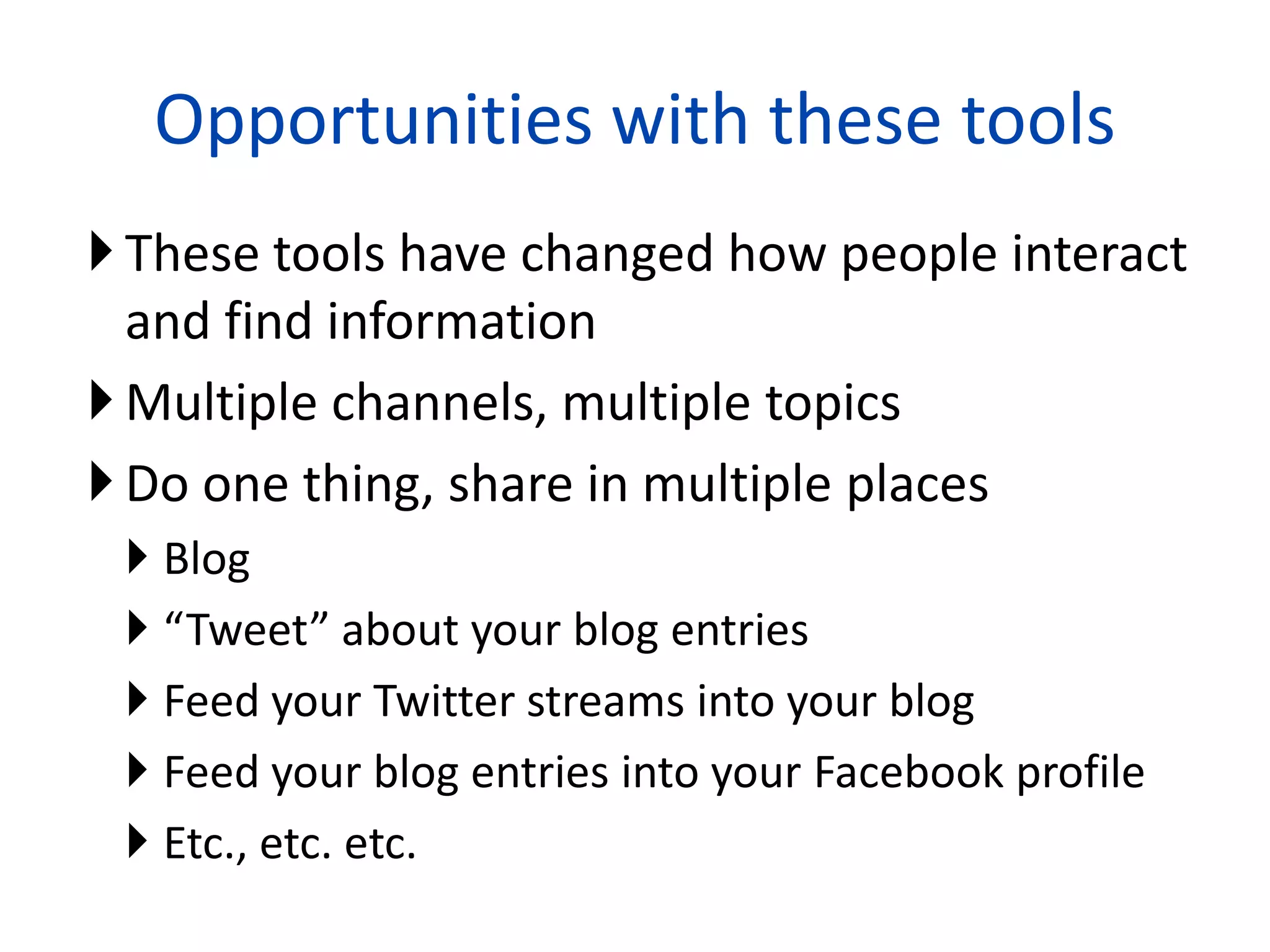 Opportunities with these tools
 These tools have changed how people interact
  and find information
 Multiple channels, multiple topics
 Do one thing, share in multiple places
  Blog
  “Tweet” about your blog entries
  Feed your Twitter streams into your blog
  Feed your blog entries into your Facebook profile
  Etc., etc. etc.
                           24
 