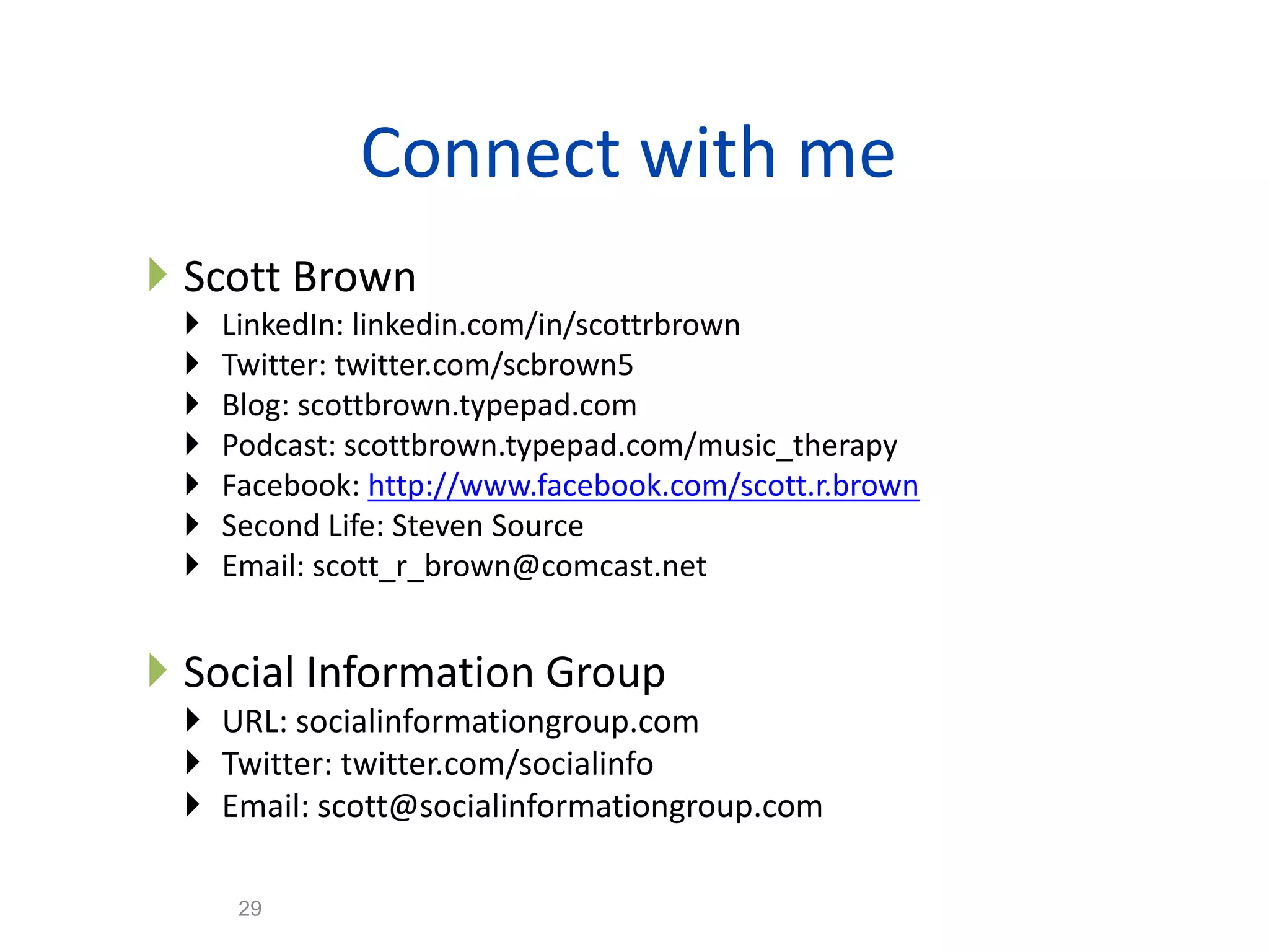 Connect with me
 Scott Brown
    LinkedIn: linkedin.com/in/scottrbrown
    Twitter: twitter.com/scbrown5
    Blog: scottbrown.typepad.com
    Podcast: scottbrown.typepad.com/music_therapy
    Facebook: http://www.facebook.com/scott.r.brown
    Second Life: Steven Source
    Email: scott_r_brown@comcast.net


 Social Information Group
  URL: socialinformationgroup.com
  Twitter: twitter.com/socialinfo
  Email: scott@socialinformationgroup.com
                                 29
      29
 