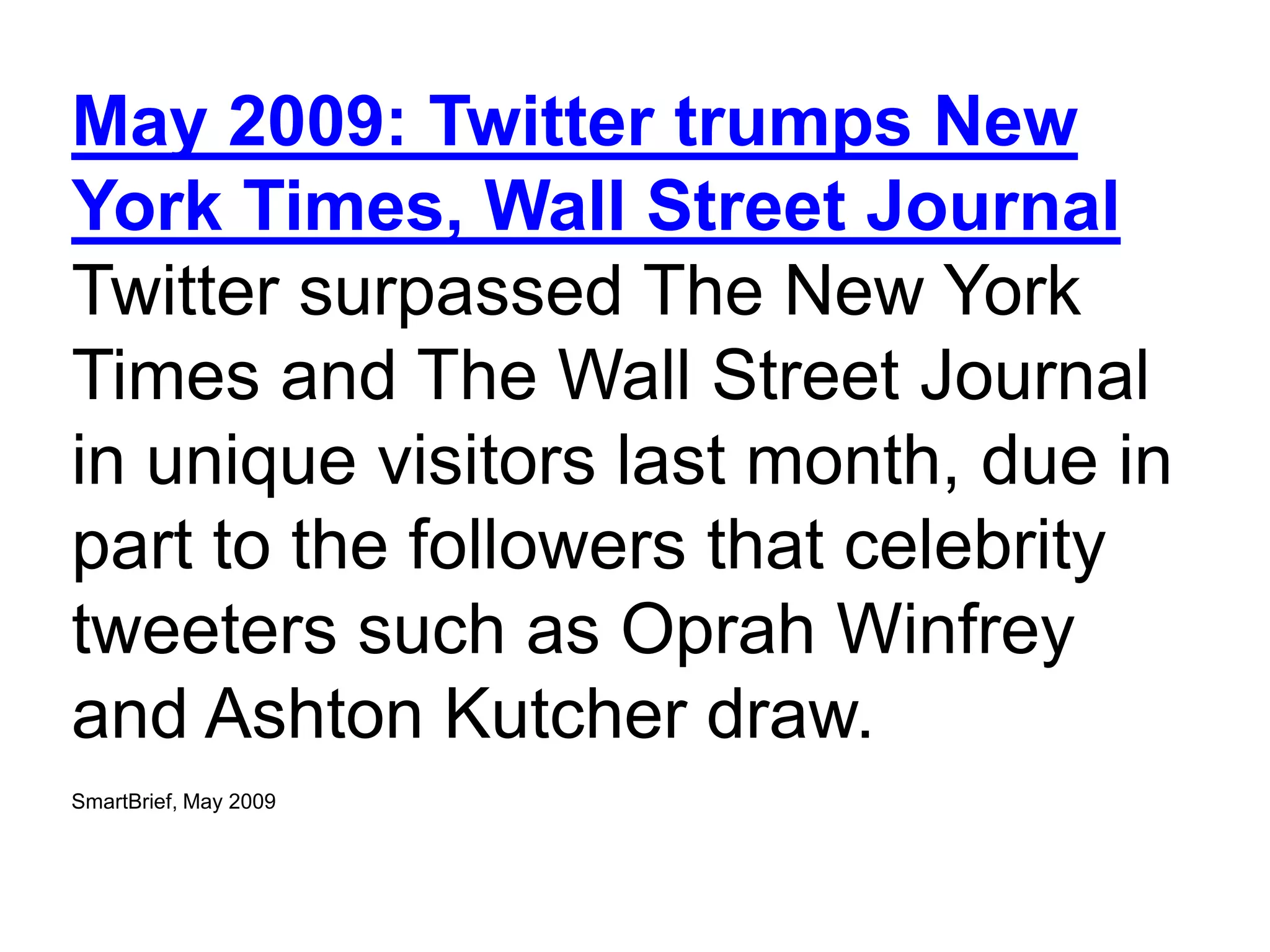 May 2009: Twitter trumps New
York Times, Wall Street Journal
Twitter surpassed The New York
Times and The Wall Street Journal
in unique visitors last month, due in
part to the followers that celebrity
tweeters such as Oprah Winfrey
and Ashton Kutcher draw.
SmartBrief, May 2009


                       4
 