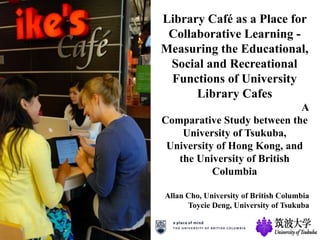 Library Café as a Place for
Collaborative Learning -
Measuring the Educational,
Social and Recreational
Functions of University
Library Cafes
A
Comparative Study between the
University of Tsukuba,
University of Hong Kong, and
the University of British
Columbia
Allan Cho, University of British Columbia
Toycie Deng, University of Tsukuba
 