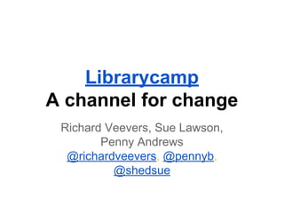 Librarycamp
A channel for change
Richard Veevers, Sue Lawson,
Penny Andrews
@richardveevers, @pennyb,
@shedsue

 
