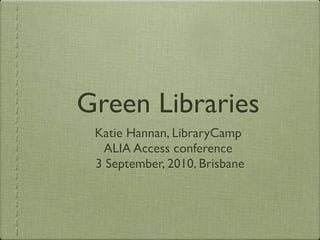 Green Libraries
 Katie Hannan, LibraryCamp
  ALIA Access conference
 3 September, 2010, Brisbane
 