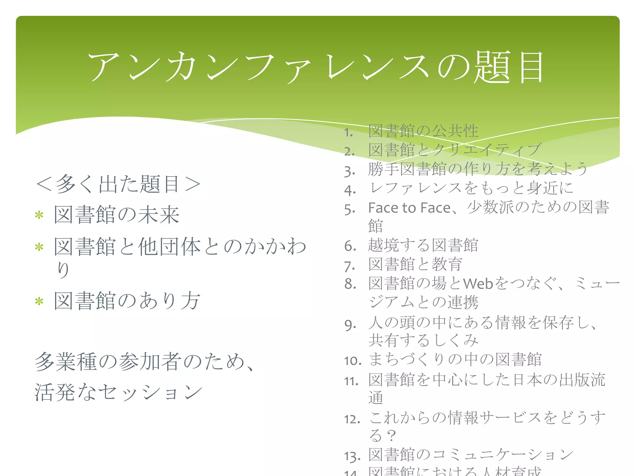 アンカンファレンスの題目
               1.    図書館の公共性
               2.    図書館とクリエイティブ
               3.    勝手図書館の作り方を考えよう
＜多く出た題目＞       4.    レファレンスをもっと身近に
               5.    Face to Face、少数派のための図書
 図書館の未来              館
図書館と他団体とのかかわ   6.    越境する図書館
               7.    図書館と教育
り
               8.    図書館の場とWebをつなぐ、ミュー
図書館のあり方              ジアムとの連携
               9.    人の頭の中にある情報を保存し、
                     共有するしくみ
多業種の参加者のため、    10.   まちづくりの中の図書館
               11.   図書館を中心にした日本の出版流
活発なセッション             通
               12.   これからの情報サービスをどうす
                     る？
               13.   図書館のコミュニケーション
 