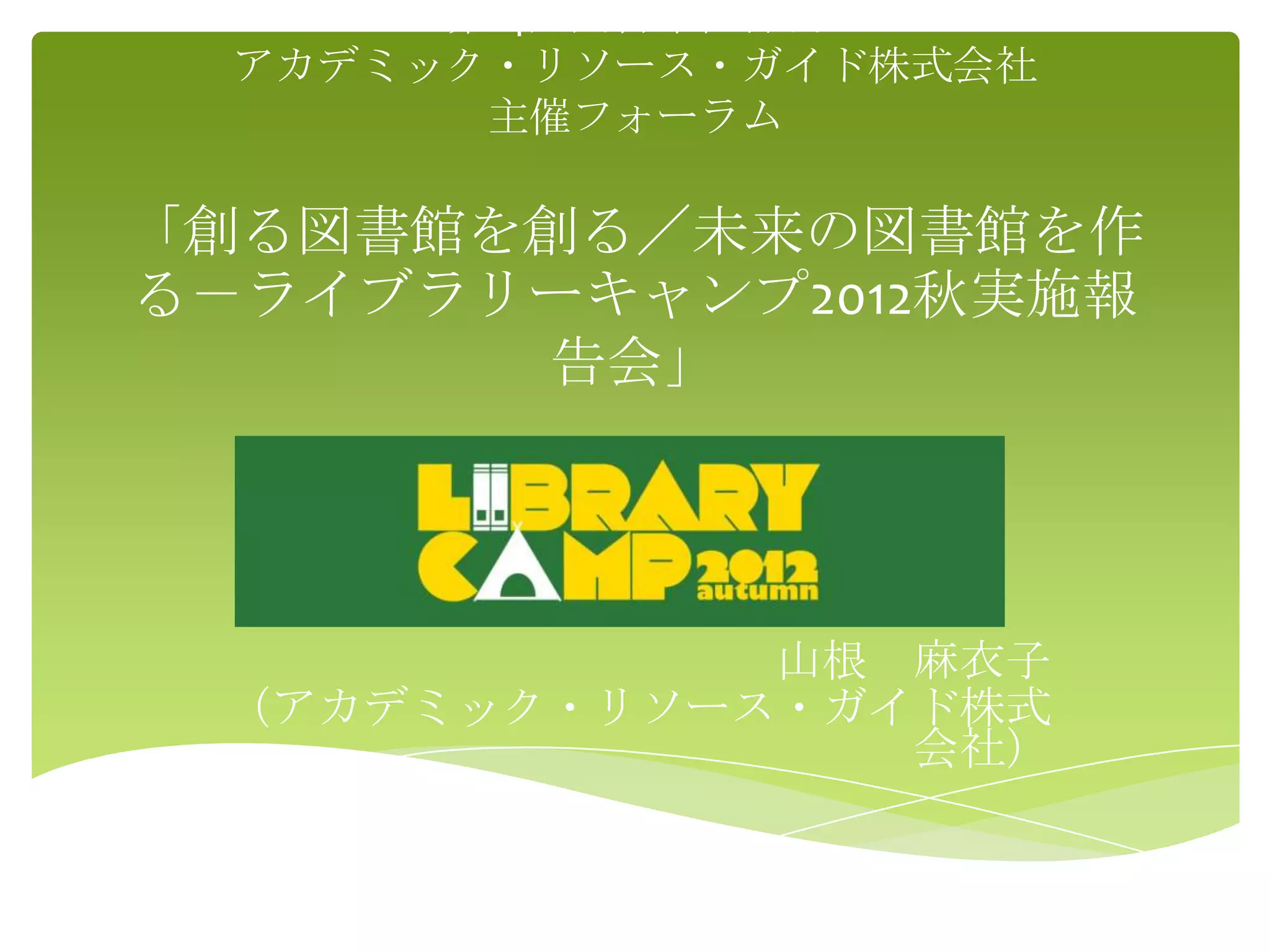 第14回図書館総合展
  アカデミック・リソース・ガイド株式会社
        主催フォーラム

「創る図書館を創る／未来の図書館を作
る－ライブラリーキャンプ2012秋実施報
       告会」




             山根 麻衣子
 （アカデミック・リソース・ガイド株式
                会社）
 
