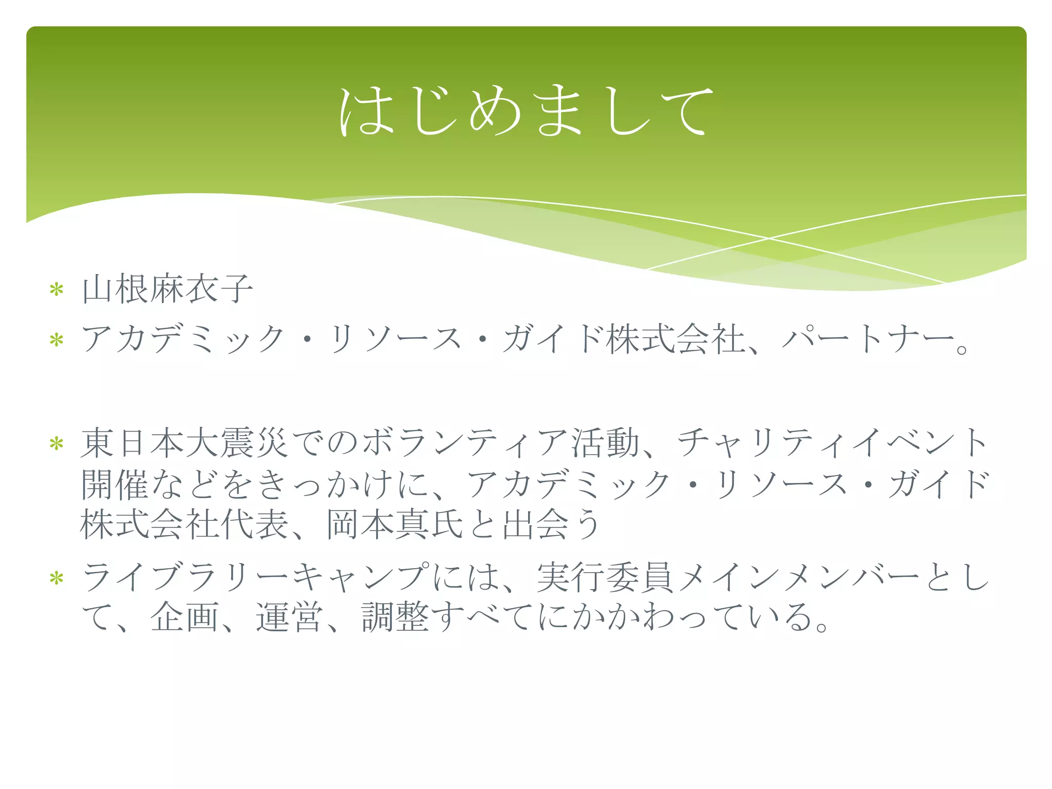 はじめまして

山根麻衣子
アカデミック・リソース・ガイド株式会社、パートナー。

東日本大震災でのボランティア活動、チャリティイベント
開催などをきっかけに、アカデミック・リソース・ガイド
株式会社代表、岡本真氏と出会う
ライブラリーキャンプには、実行委員メインメンバーとし
て、企画、運営、調整すべてにかかわっている。
 