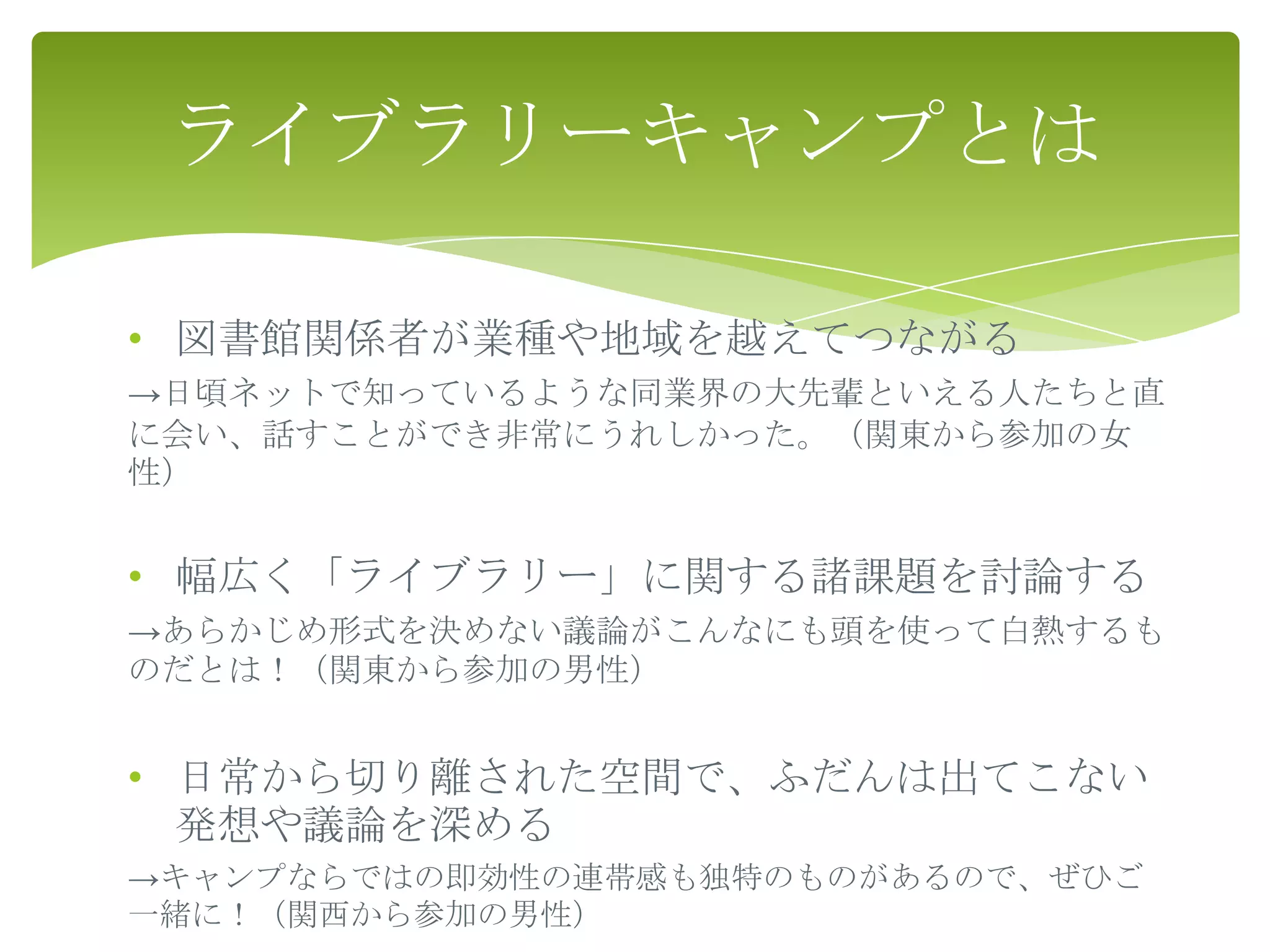 ライブラリーキャンプとは

• 図書館関係者が業種や地域を越えてつながる
→日頃ネットで知っているような同業界の大先輩といえる人たちと直
に会い、話すことができ非常にうれしかった。（関東から参加の女
性）


• 幅広く「ライブラリー」に関する諸課題を討論する
→あらかじめ形式を決めない議論がこんなにも頭を使って白熱するも
のだとは！（関東から参加の男性）


• 日常から切り離された空間で、ふだんは出てこない
  発想や議論を深める
→キャンプならではの即効性の連帯感も独特のものがあるので、ぜひご
一緒に！（関西から参加の男性）
 