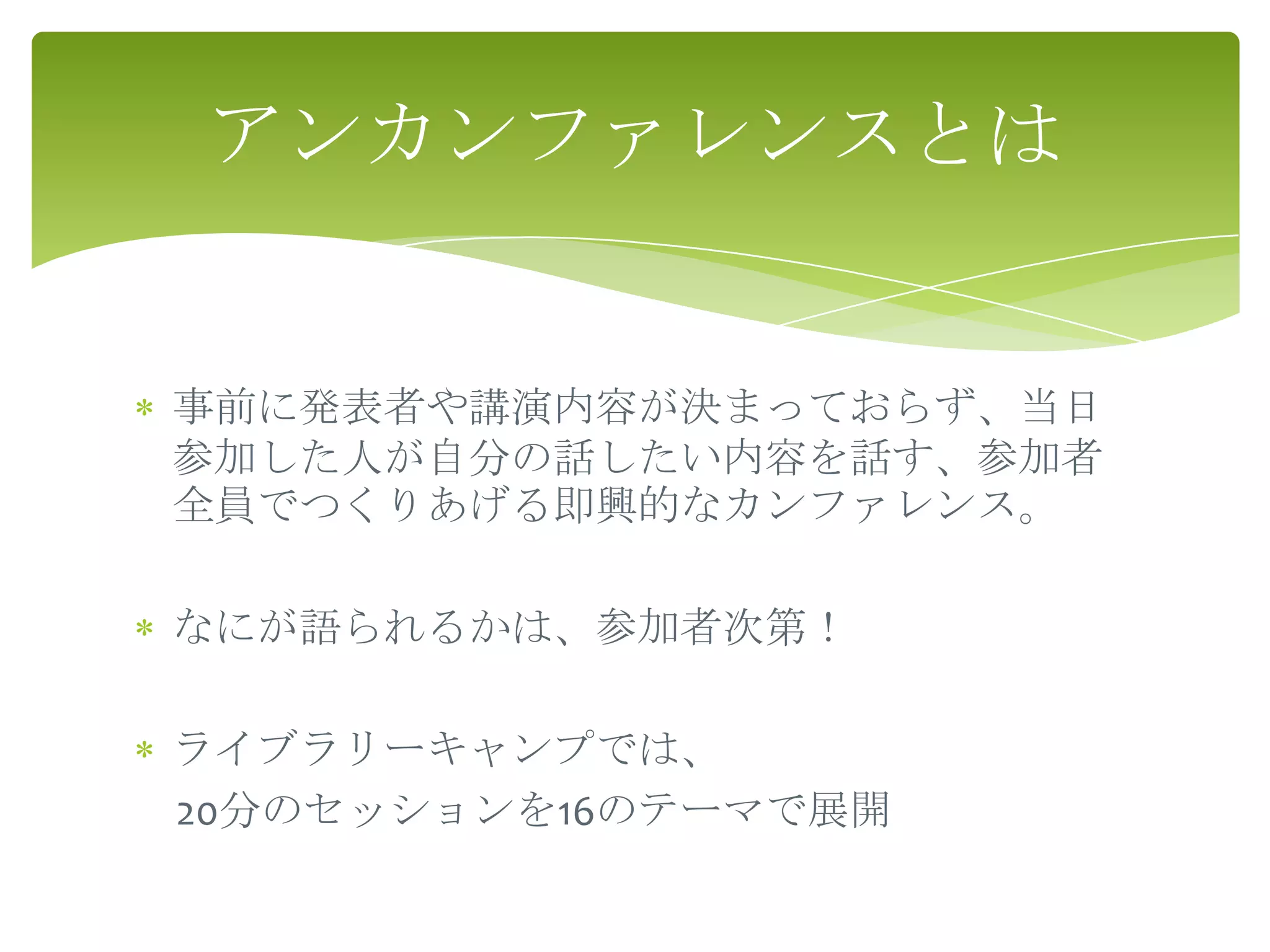 アンカンファレンスとは


事前に発表者や講演内容が決まっておらず、当日
参加した人が自分の話したい内容を話す、参加者
全員でつくりあげる即興的なカンファレンス。

なにが語られるかは、参加者次第！

ライブラリーキャンプでは、
20分のセッションを16のテーマで展開
 